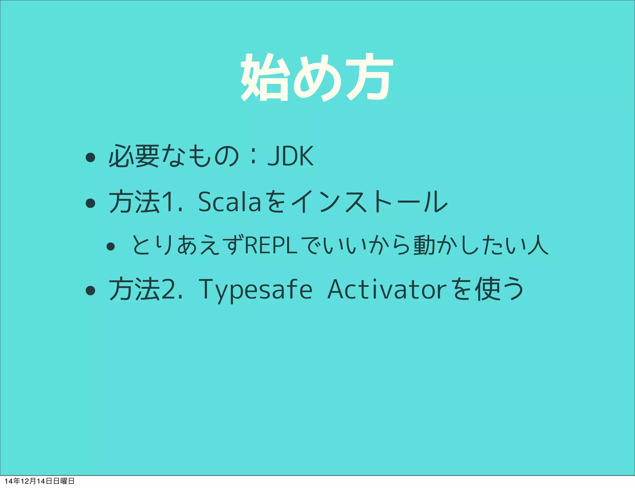 始め方 
• 必要なもの：JDK 
• 方法1. Scalaをインストール 
• とりあえずREPLでいいから動かしたい人 
• 方法2. Typesafe Activatorを使う 
14年12月14日日曜日 
 