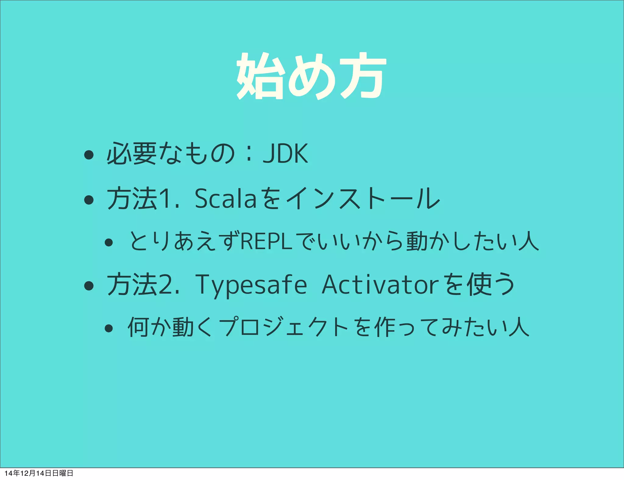 始め方 
• 必要なもの：JDK 
• 方法1. Scalaをインストール 
• とりあえずREPLでいいから動かしたい人 
• 方法2. Typesafe Activatorを使う 
• 何か動くプロジェクトを作ってみたい人 
14年12月14日日曜日 
 