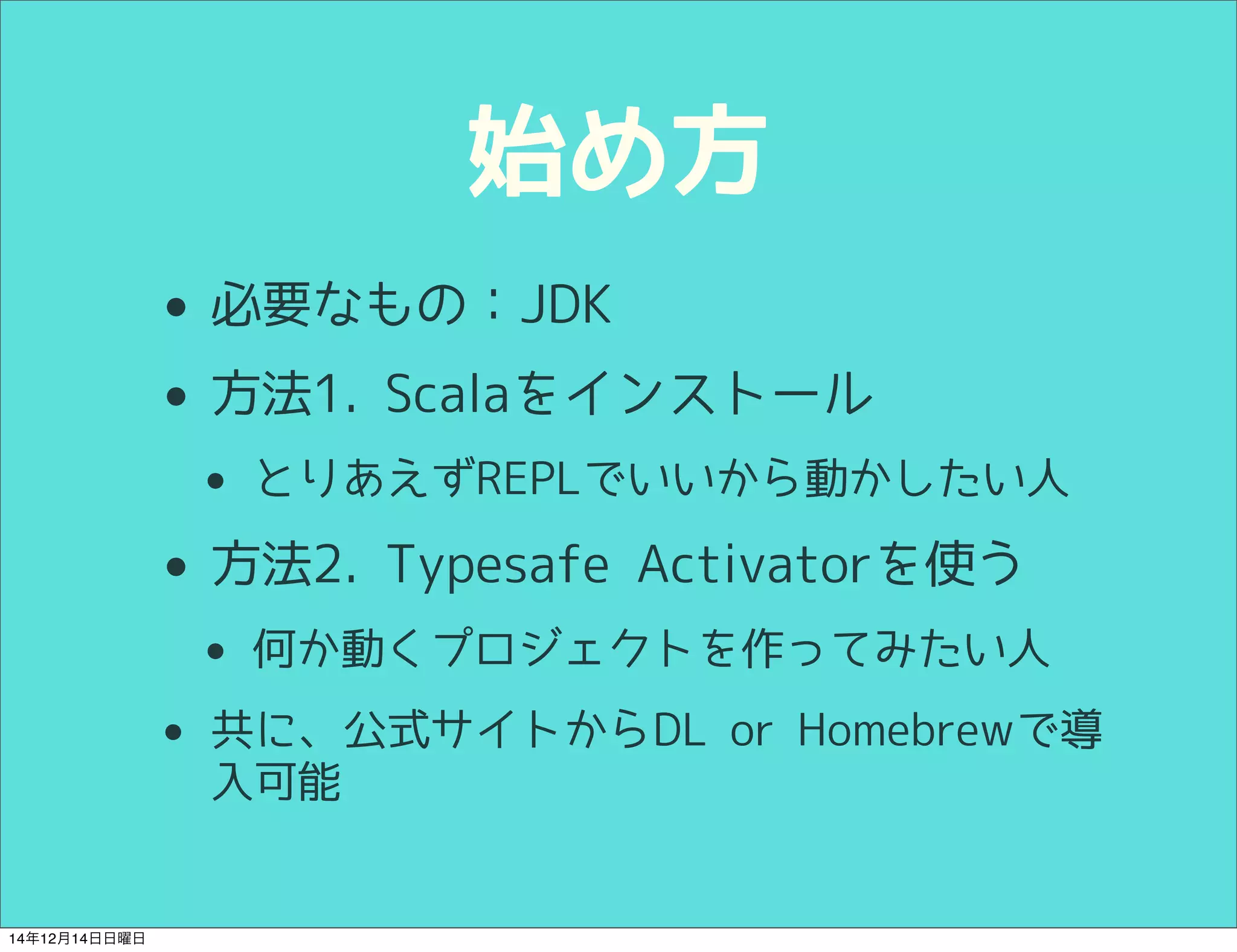 始め方 
• 必要なもの：JDK 
• 方法1. Scalaをインストール 
• とりあえずREPLでいいから動かしたい人 
• 方法2. Typesafe Activatorを使う 
• 何か動くプロジェクトを作ってみたい人 
• 共に、公式サイトからDL or Homebrewで導 
入可能 
14年12月14日日曜日 
 
