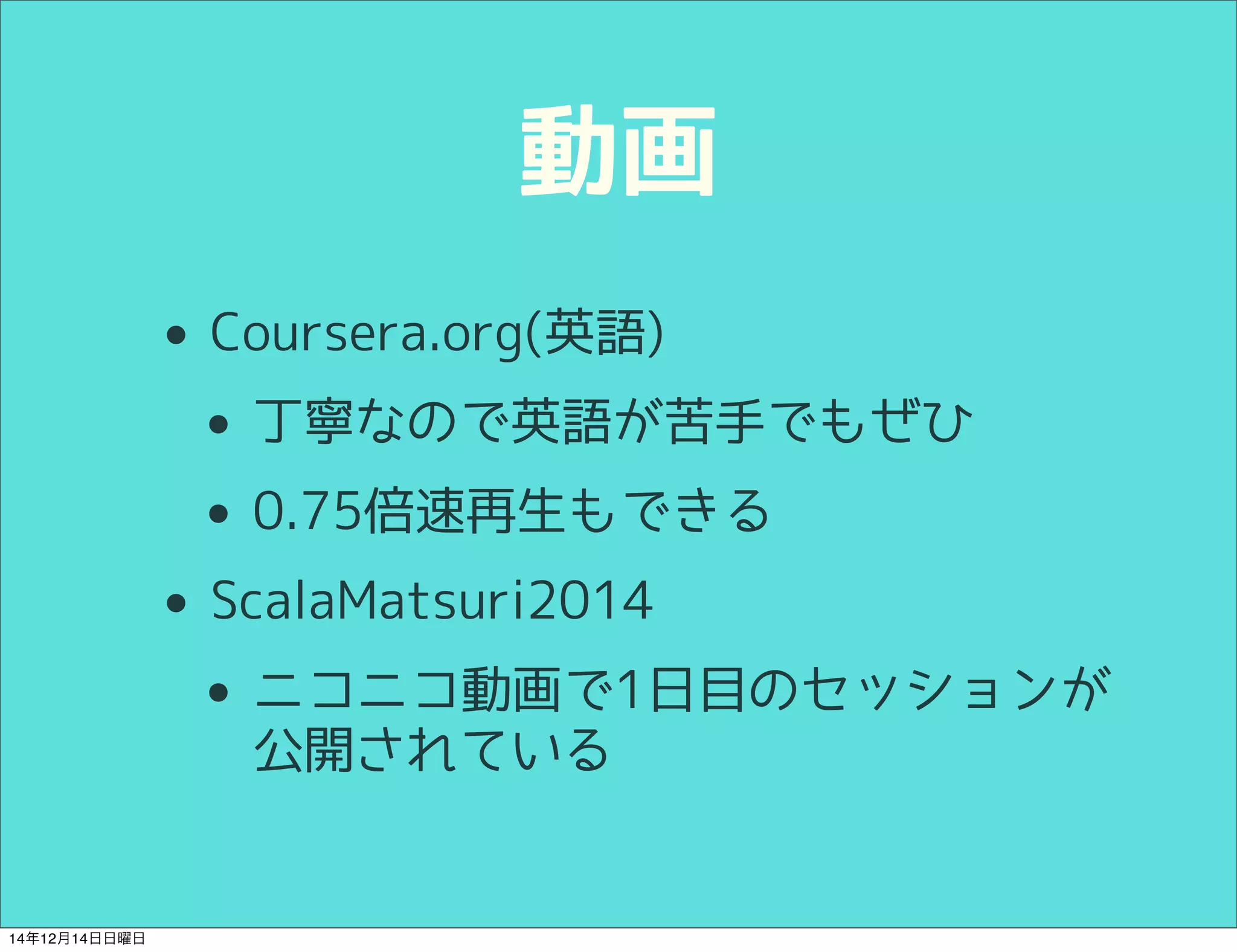 動画 
• Coursera.org(英語) 
• 丁寧なので英語が苦手でもぜひ 
• 0.75倍速再生もできる 
• ScalaMatsuri2014 
• ニコニコ動画で1日目のセッションが 
公開されている 
14年12月14日日曜日 
 