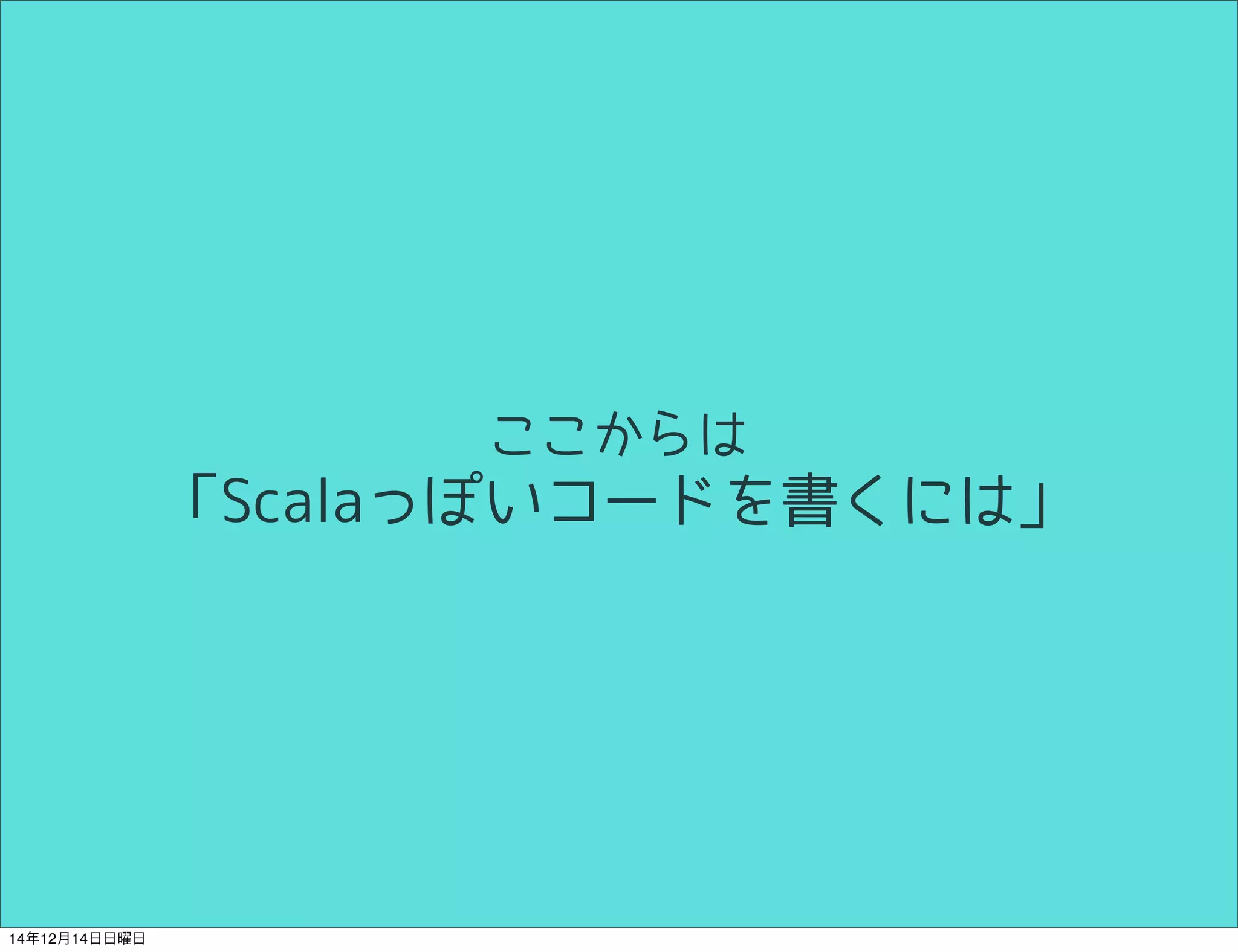 ここからは 
「Scalaっぽいコードを書くには」 
14年12月14日日曜日 
 