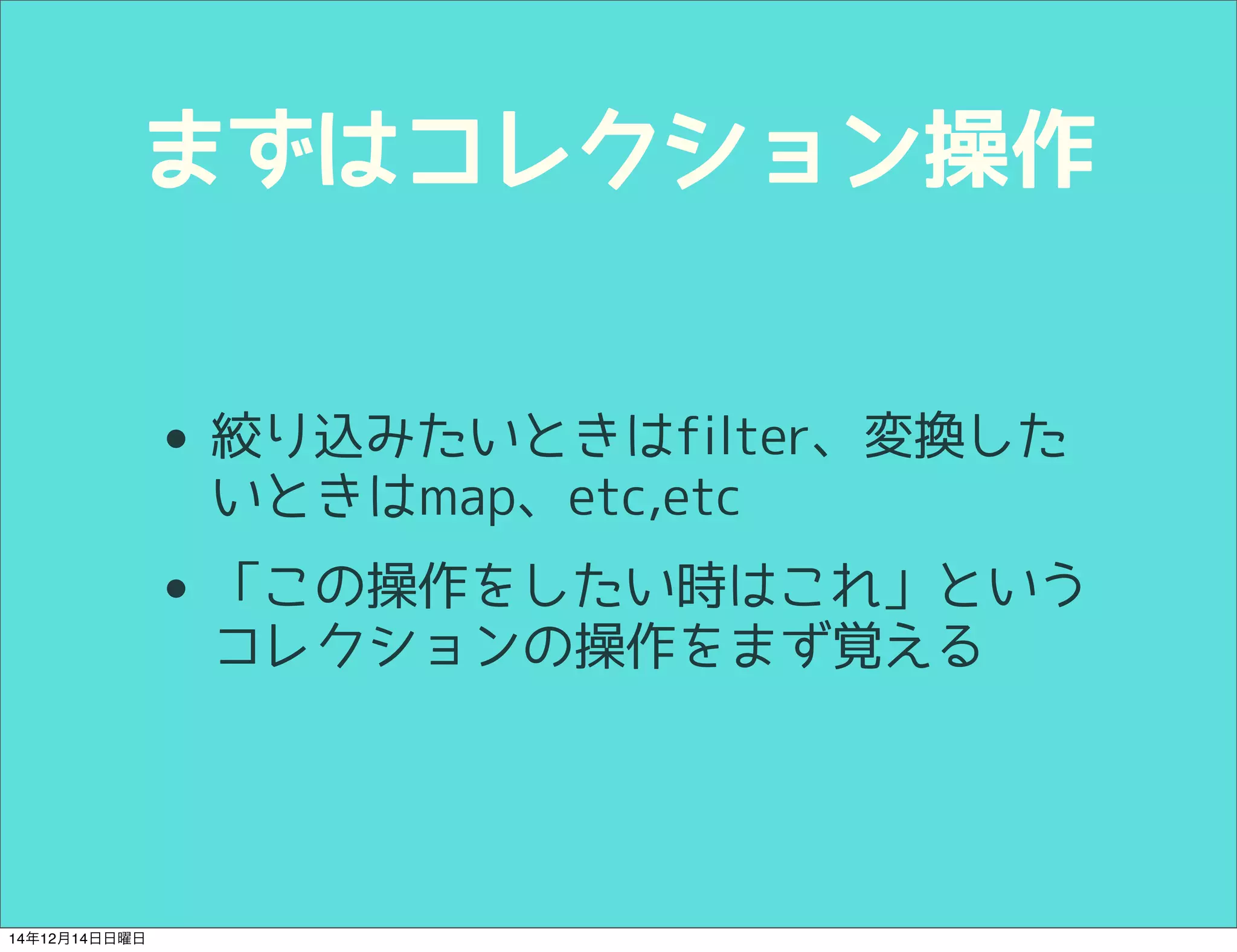 まずはコレクション操作 
• 絞り込みたいときはfilter、変換した 
いときはmap、etc,etc 
• 「この操作をしたい時はこれ」という 
コレクションの操作をまず覚える 
14年12月14日日曜日 
 