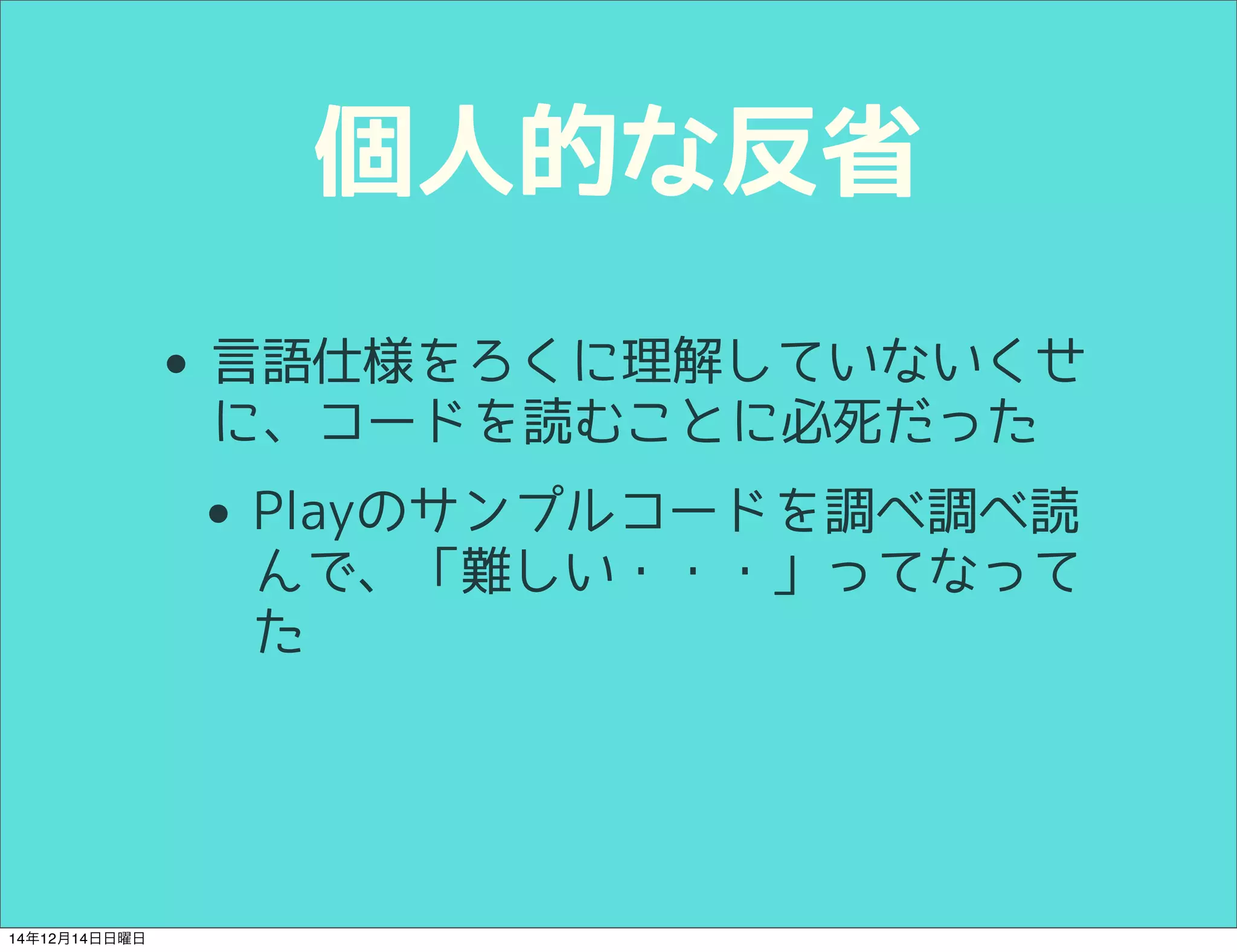 個人的な反省 
• 言語仕様をろくに理解していないくせ 
に、コードを読むことに必死だった 
• Playのサンプルコードを調べ調べ読 
んで、「難しい・・・」ってなって 
た 
14年12月14日日曜日 
 