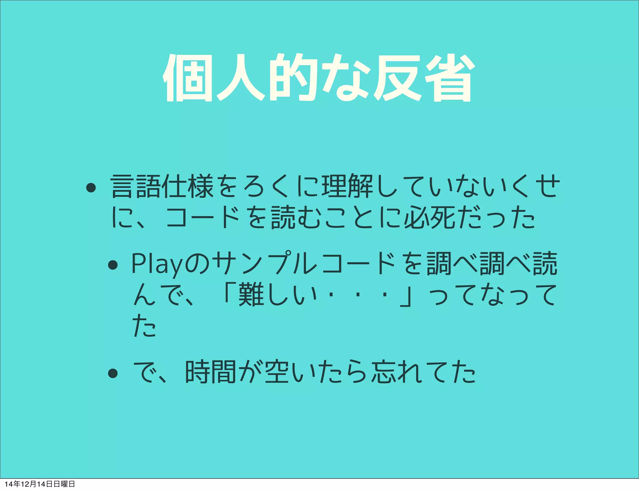 個人的な反省 
• 言語仕様をろくに理解していないくせ 
に、コードを読むことに必死だった 
• Playのサンプルコードを調べ調べ読 
んで、「難しい・・・」ってなって 
た 
• で、時間が空いたら忘れてた 
14年12月14日日曜日 
 