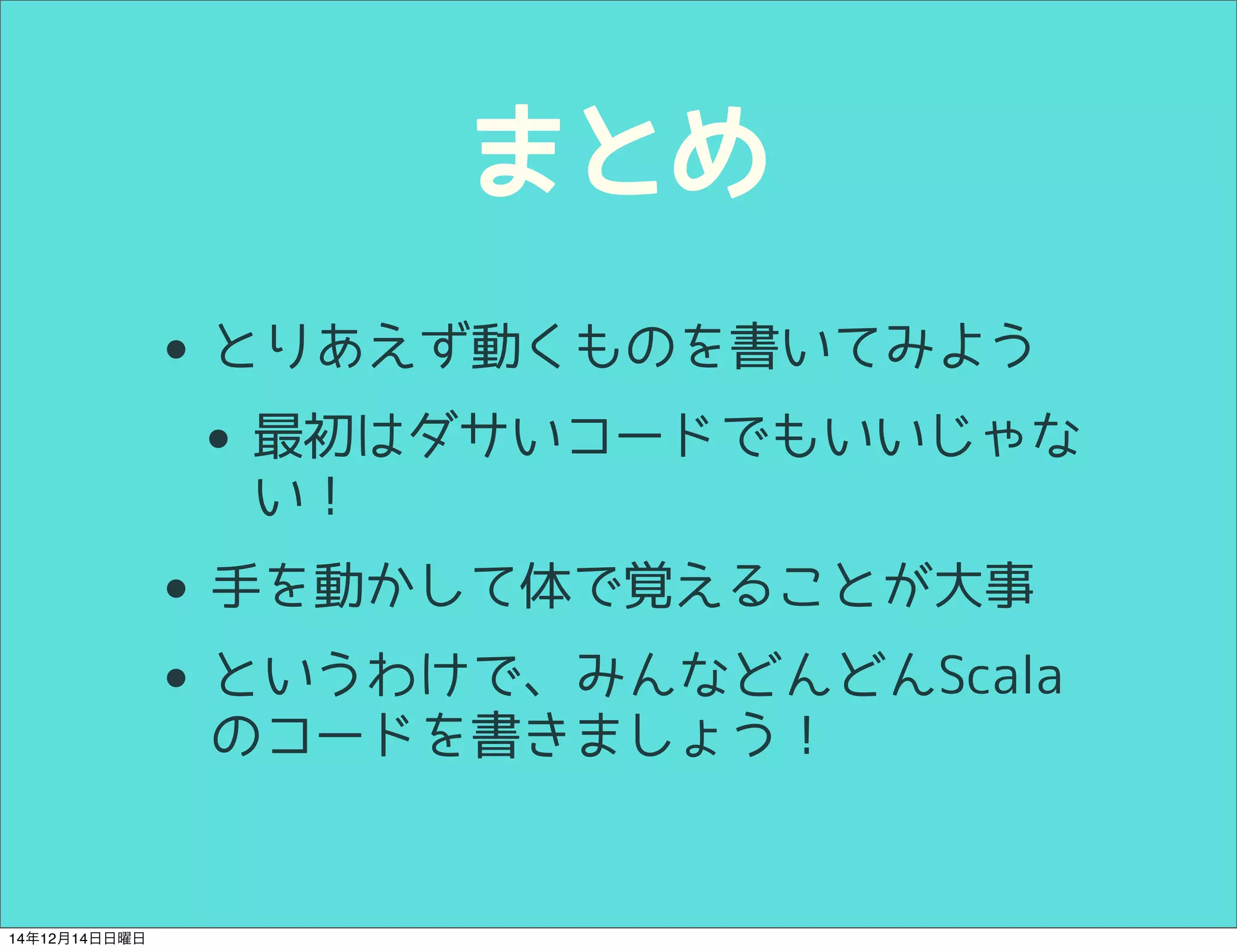 まとめ 
• とりあえず動くものを書いてみよう 
• 最初はダサいコードでもいいじゃな 
い！ 
• 手を動かして体で覚えることが大事 
• というわけで、みんなどんどんScala 
のコードを書きましょう！ 
14年12月14日日曜日 
 