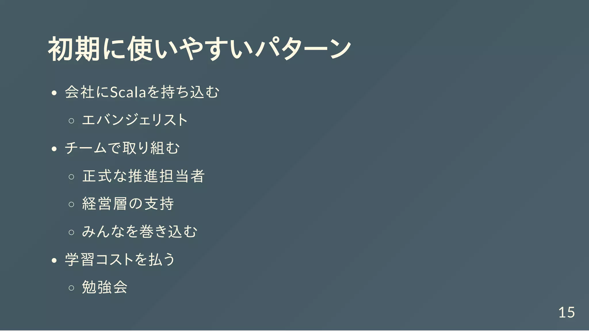 初期に使いやすいパターン
会社にScalaを持ち込む
エバンジェリスト
チームで取り組む
正式な推進担当者
経営層の支持
みんなを巻き込む
学習コストを払う
勉強会
15
 