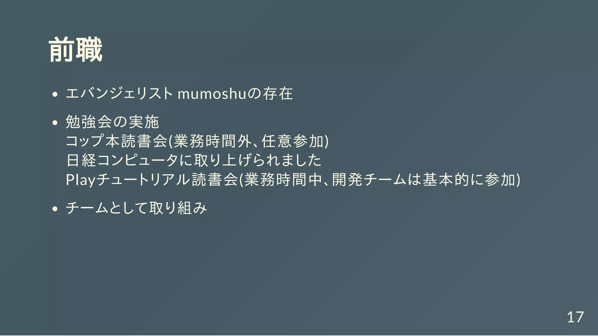 前職
エバンジェリスト mumoshuの存在
勉強会の実施
コップ本読書会(業務時間外、任意参加)
日経コンピュータに取り上げられました
Playチュートリアル読書会(業務時間中、開発チームは基本的に参加)
チームとして取り組み
17
 