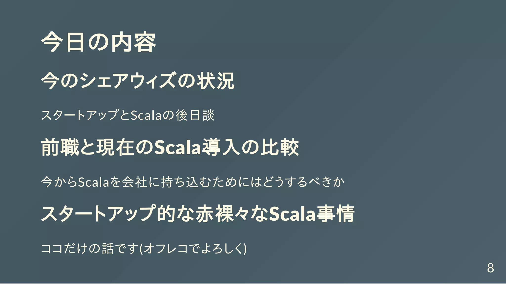 今日の内容
今のシェアウィズの状況
スタートアップとScalaの後日談
前職と現在のScala導入の比較
今からScalaを会社に持ち込むためにはどうするべきか
スタートアップ的な赤裸々なScala事情
ココだけの話です(オフレコでよろしく)
8
 