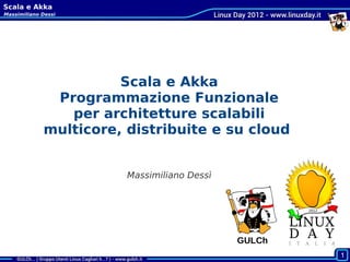 Scala e Akka
Massimiliano Dessì




                       Scala e Akka
              Programmazione Funzionale
                per architetture scalabili
             multicore, distribuite e su cloud


                        Massimiliano Dessì




                                             GULCh
 Cagliari, 2011-10-22
                                                     1
 