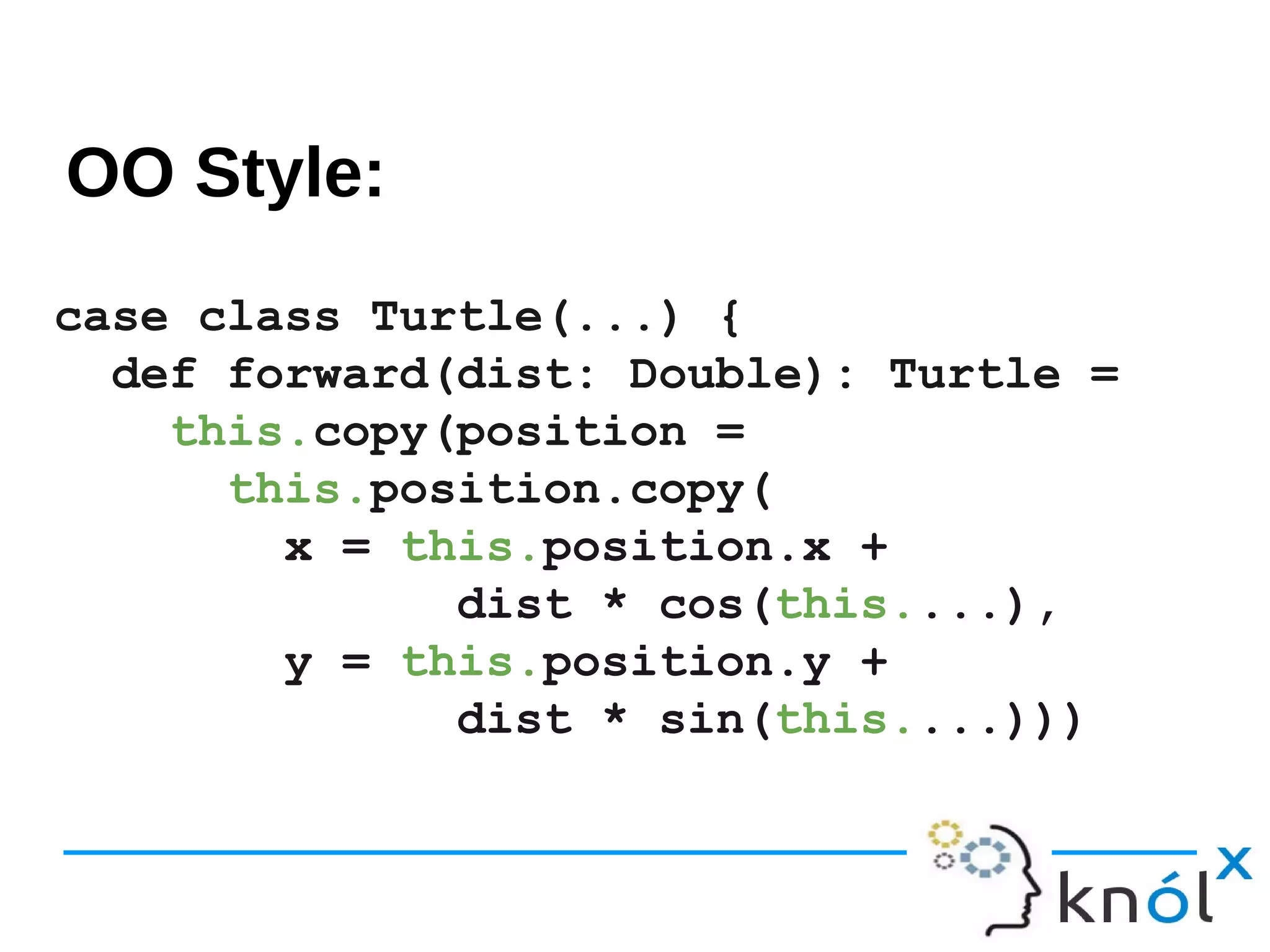 case class Turtle(...) {
def forward(dist: Double): Turtle =
this.copy(position =
this.position.copy(
x = this.position.x +
dist * cos(this....),
y = this.position.y +
dist * sin(this....)))
OO Style:
 