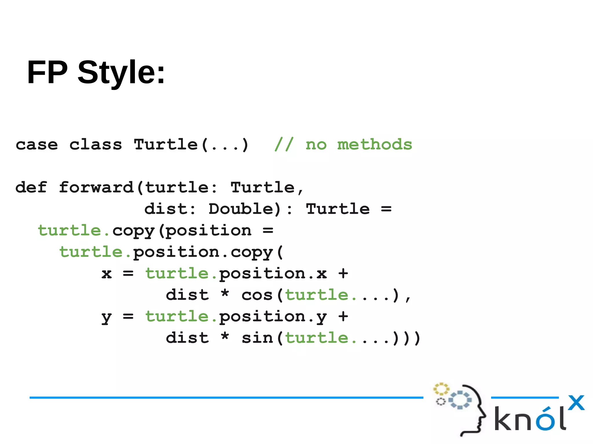 FP style
case class Turtle(...) // no methods
def forward(turtle: Turtle,
dist: Double): Turtle =
turtle.copy(position =
turtle.position.copy(
x = turtle.position.x +
dist * cos(turtle....),
y = turtle.position.y +
dist * sin(turtle....)))
FP Style:
 