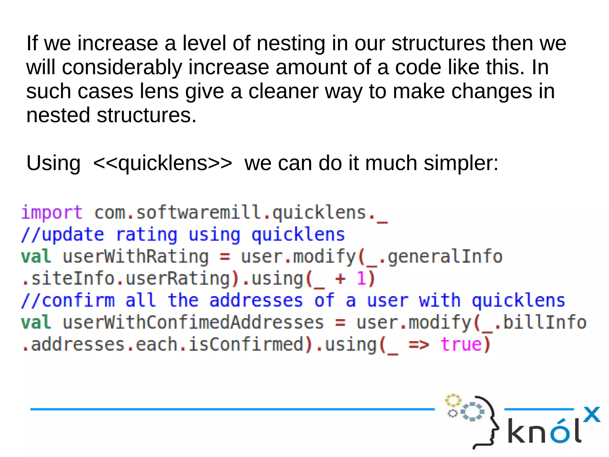 If we increase a level of nesting in our structures then we
will considerably increase amount of a code like this. In
such cases lens give a cleaner way to make changes in
nested structures.
Using <<quicklens>> we can do it much simpler:
If we increase a level of nesting in our structures then we
will considerably increase amount of a code like this. In
such cases lens give a cleaner way to make changes in
nested structures.
Using <<quicklens>> we can do it much simpler:
 