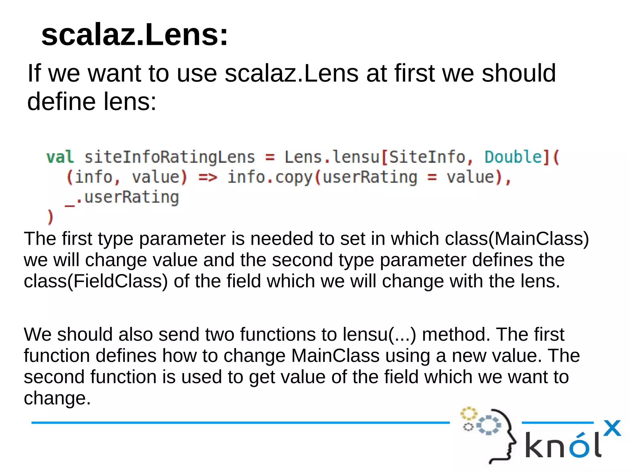 If we want to use scalaz.Lens at first we should
define lens:
If we want to use scalaz.Lens at first we should
define lens:
scalaz.Lens:
The first type parameter is needed to set in which class(MainClass)
we will change value and the second type parameter defines the
class(FieldClass) of the field which we will change with the lens.
We should also send two functions to lensu(...) method. The first
function defines how to change MainClass using a new value. The
second function is used to get value of the field which we want to
change.
 