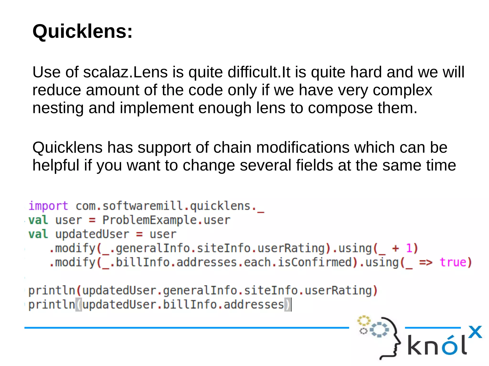Quicklens:
Use of scalaz.Lens is quite difficult.It is quite hard and we will
reduce amount of the code only if we have very complex
nesting and implement enough lens to compose them.
Quicklens has support of chain modifications which can be
helpful if you want to change several fields at the same time
 