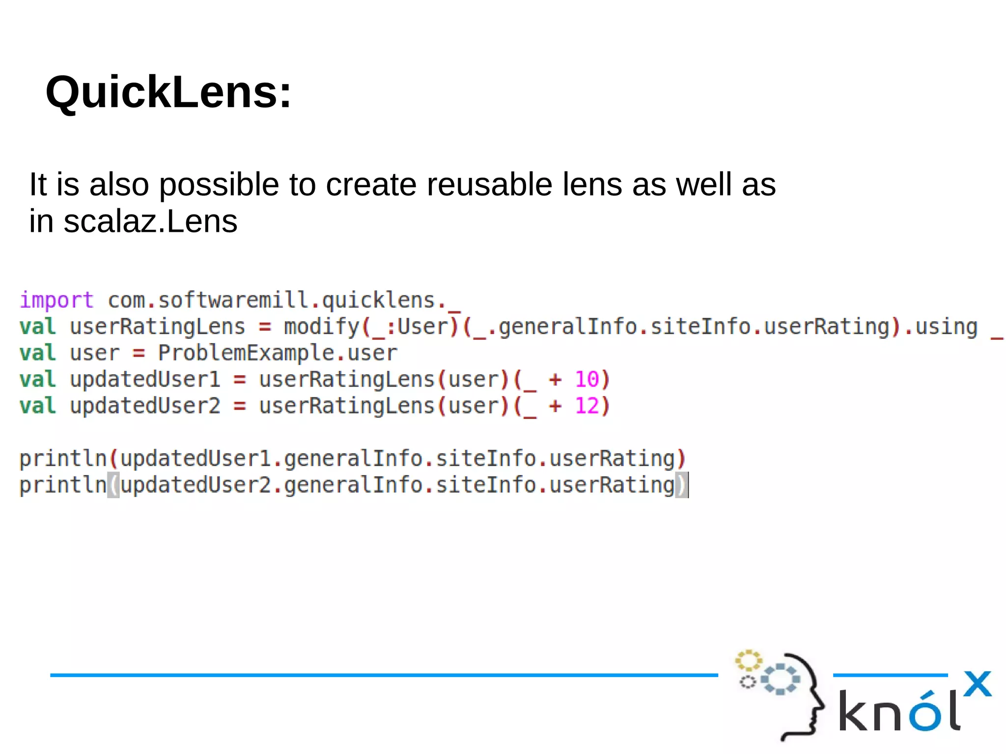 It is also possible to create reusable lens as well as
in scalaz.Lens
It is also possible to create reusable lens as well as
in scalaz.Lens
QuickLens:
 