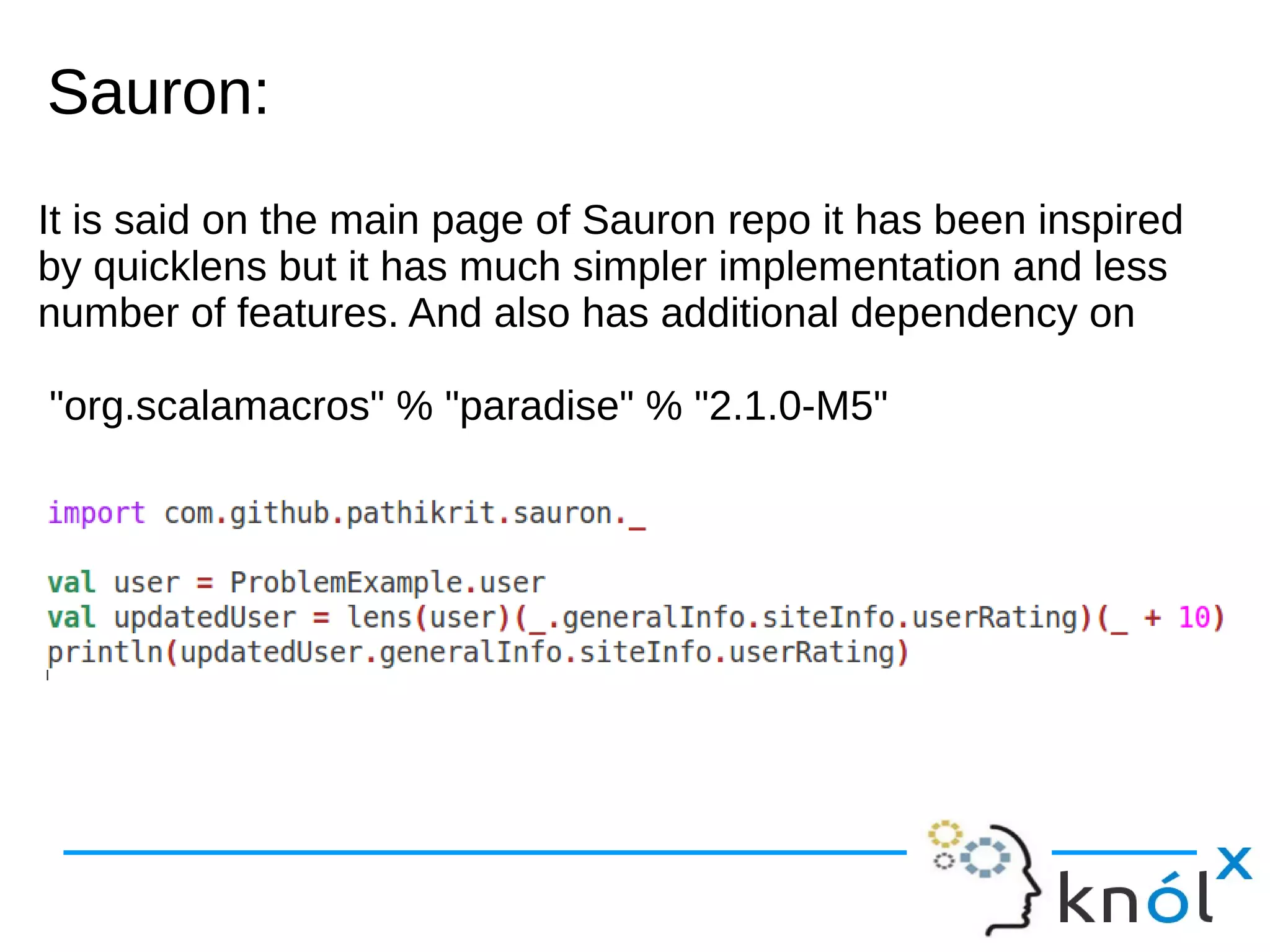 Sauron:Sauron:
It is said on the main page of Sauron repo it has been inspired
by quicklens but it has much simpler implementation and less
number of features. And also has additional dependency on
"org.scalamacros" % "paradise" % "2.1.0-M5"
 