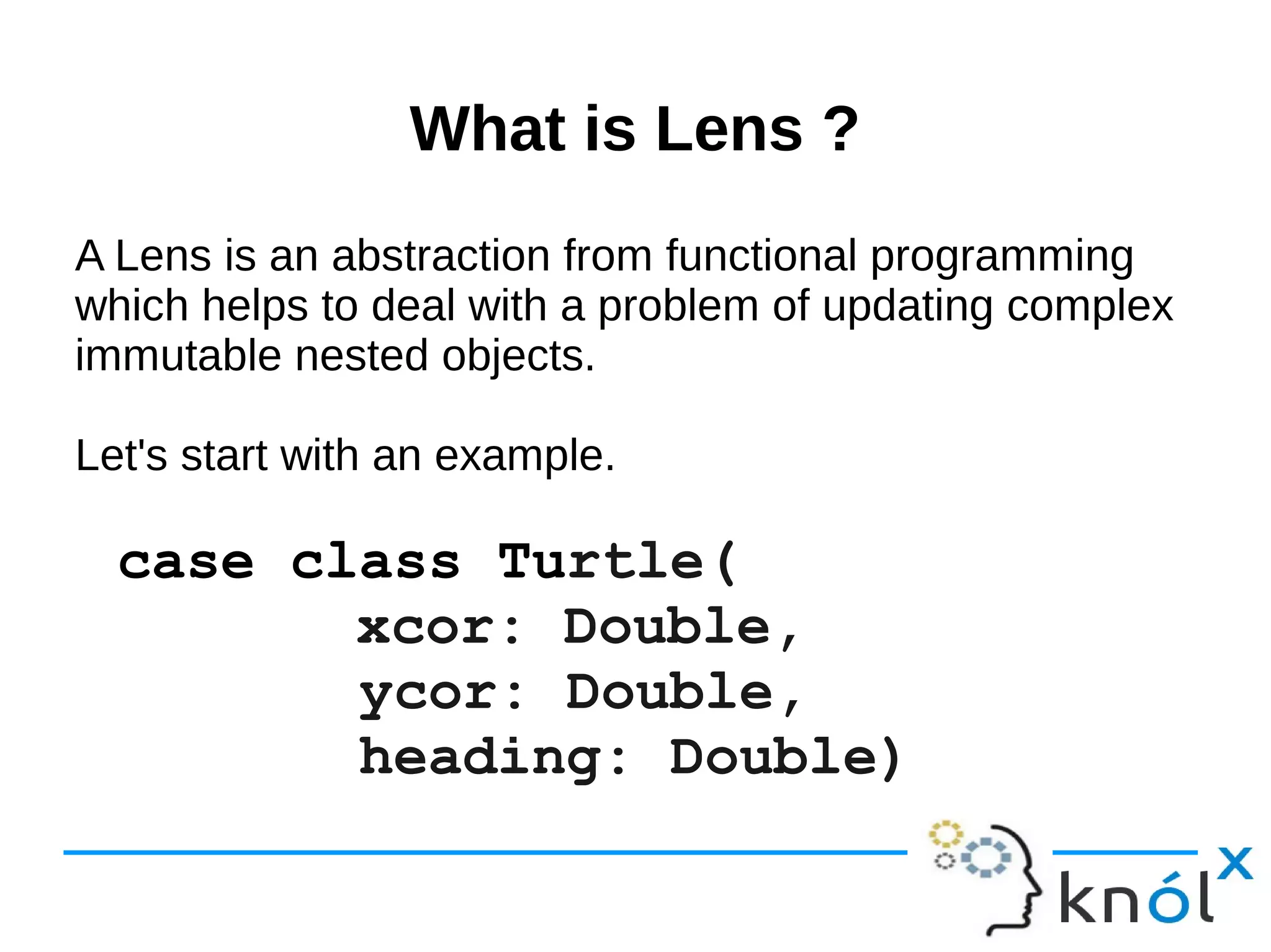 What is Lens ?What is Lens ?
A Lens is an abstraction from functional programming
which helps to deal with a problem of updating complex
immutable nested objects.
Let's start with an example.
case class Turtle(
xcor: Double,
ycor: Double,
heading: Double)
 