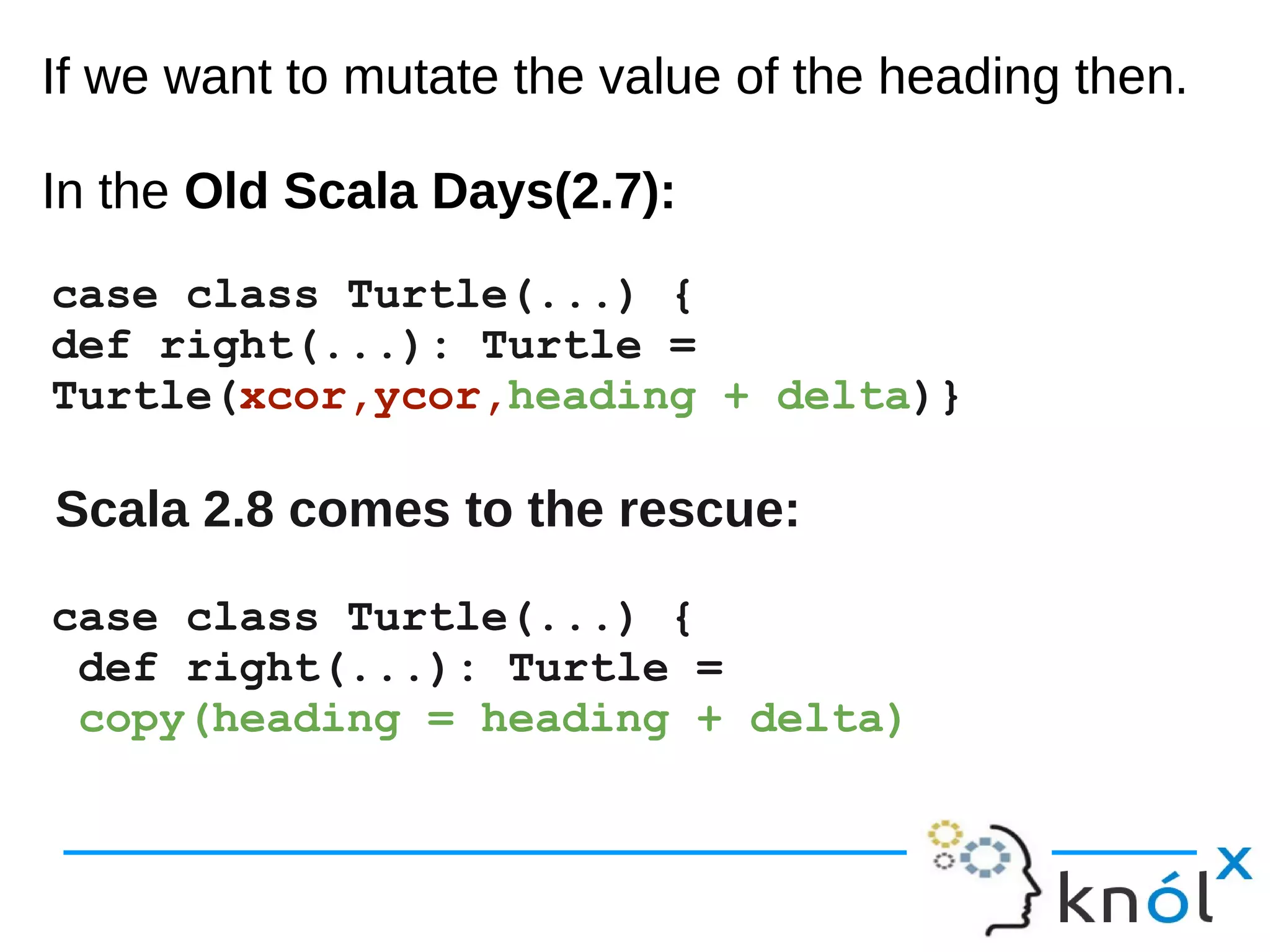 If we want to mutate the value of the heading then.
In the Old Scala Days(2.7):
If we want to mutate the value of the heading then.
In the Old Scala Days(2.7):
case class Turtle(...) {
def right(...): Turtle =
Turtle(xcor,ycor,heading + delta)}
Scala 2.8 comes to the rescue:
case class Turtle(...) {
def right(...): Turtle =
copy(heading = heading + delta)
 