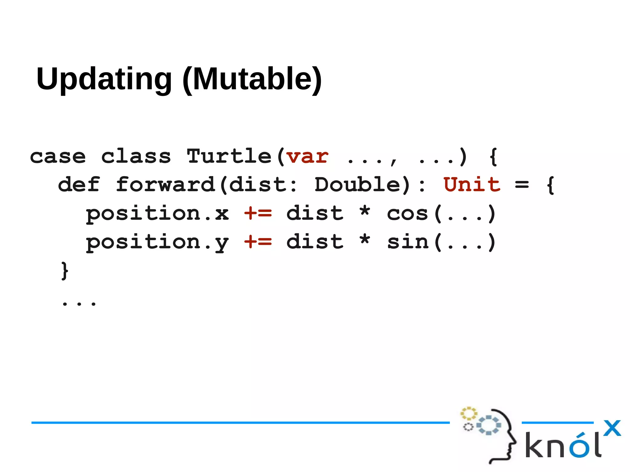 Updating mutable
case class Turtle(var ..., ...) {
def forward(dist: Double): Unit = {
position.x += dist * cos(...)
position.y += dist * sin(...)
}
...
Updating (Mutable)
 