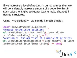 If we increase a level of nesting in our structures then we
will considerably increase amount of a code like this. In
such cases lens give a cleaner way to make changes in
nested structures.
Using <<quicklens>> we can do it much simpler:
If we increase a level of nesting in our structures then we
will considerably increase amount of a code like this. In
such cases lens give a cleaner way to make changes in
nested structures.
Using <<quicklens>> we can do it much simpler:
 
