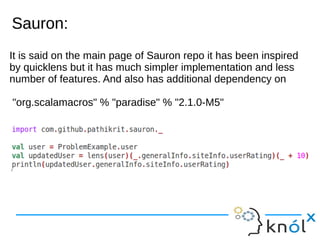 Sauron:Sauron:
It is said on the main page of Sauron repo it has been inspired
by quicklens but it has much simpler implementation and less
number of features. And also has additional dependency on
"org.scalamacros" % "paradise" % "2.1.0-M5"
 