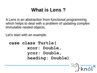 What is Lens ?What is Lens ?
A Lens is an abstraction from functional programming
which helps to deal with a problem of updating complex
immutable nested objects.
Let's start with an example.
case class Turtle(
xcor: Double,
ycor: Double,
heading: Double)
 