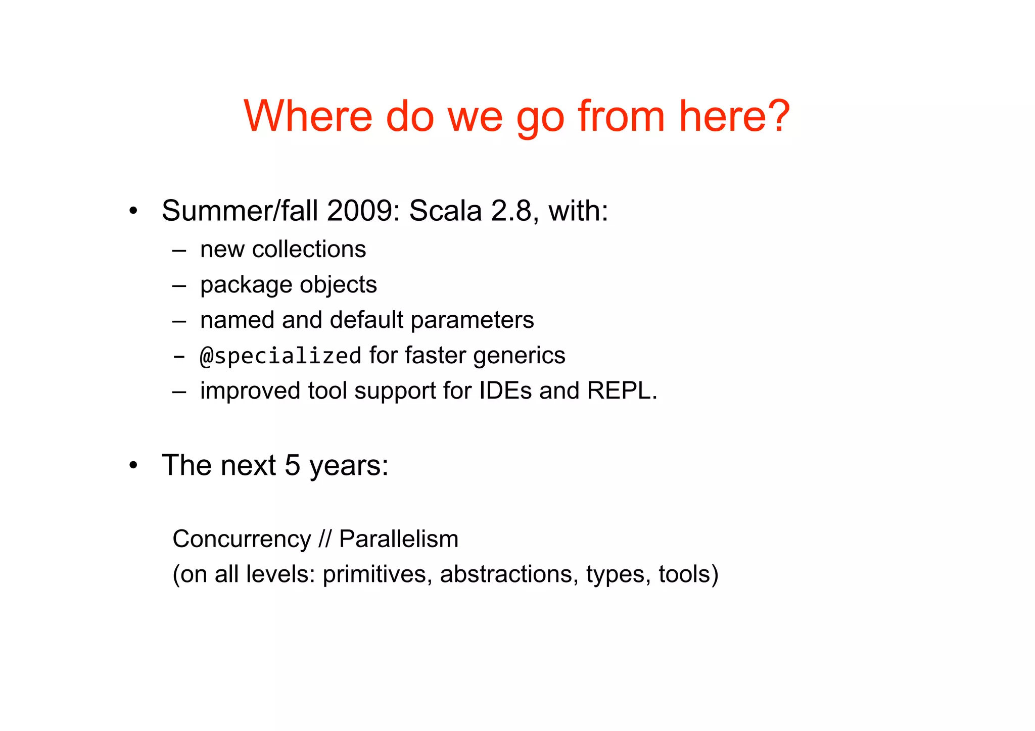 Where do we go from here?

• Summer/fall 2009: Scala 2.8, with:
   –   new collections
   –   package objects
   –   named and default parameters
   –   @specialized for faster generics
   –   improved tool support for IDEs and REPL.


• The next 5 years:

   Concurrency // Parallelism
   (on all levels: primitives, abstractions, types, tools)
 