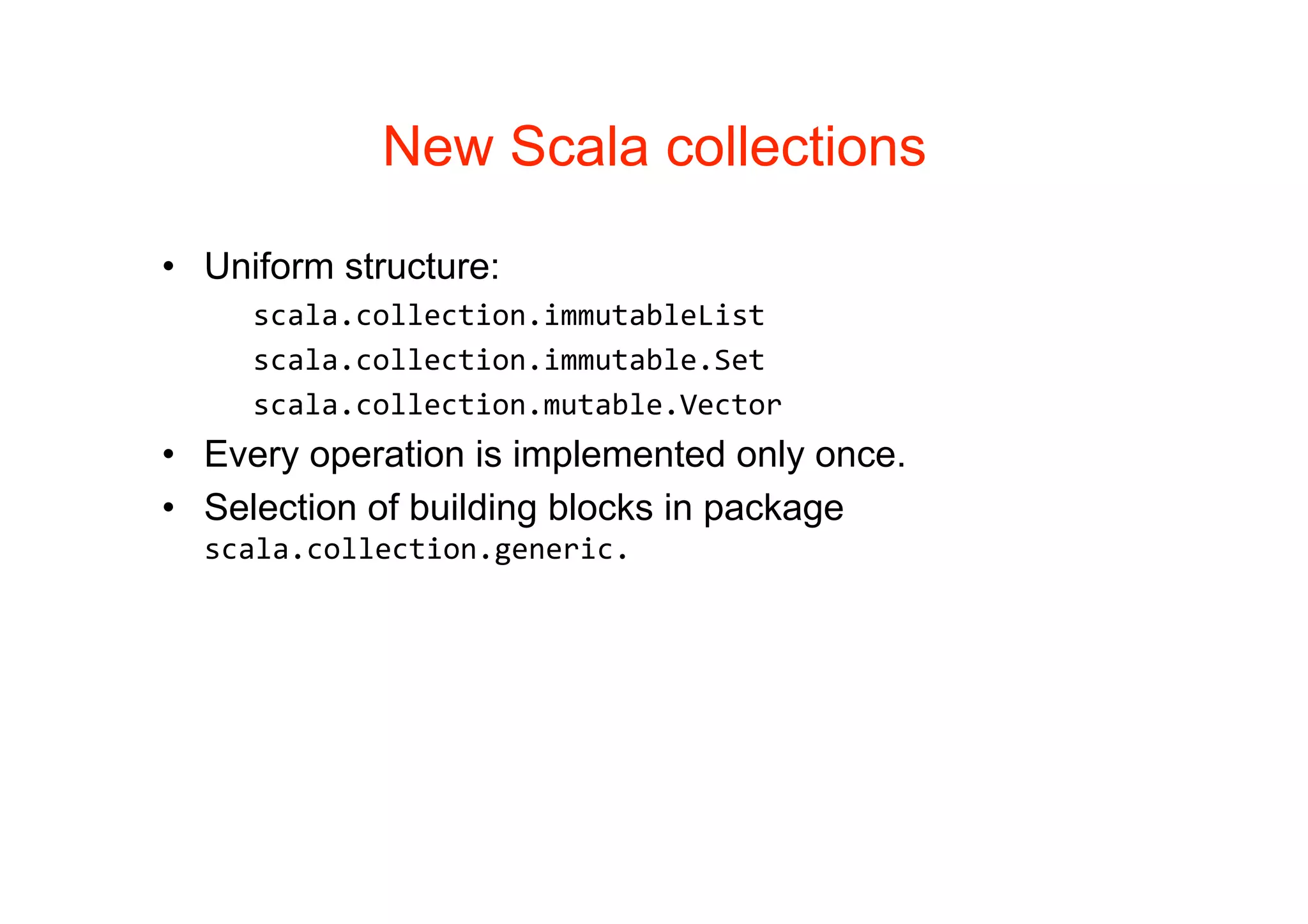 New Scala collections

• Uniform structure:
     scala.collection.immutableList
     scala.collection.immutable.Set
     scala.collection.mutable.Vector
• Every operation is implemented only once.
• Selection of building blocks in package
  scala.collection.generic.
 