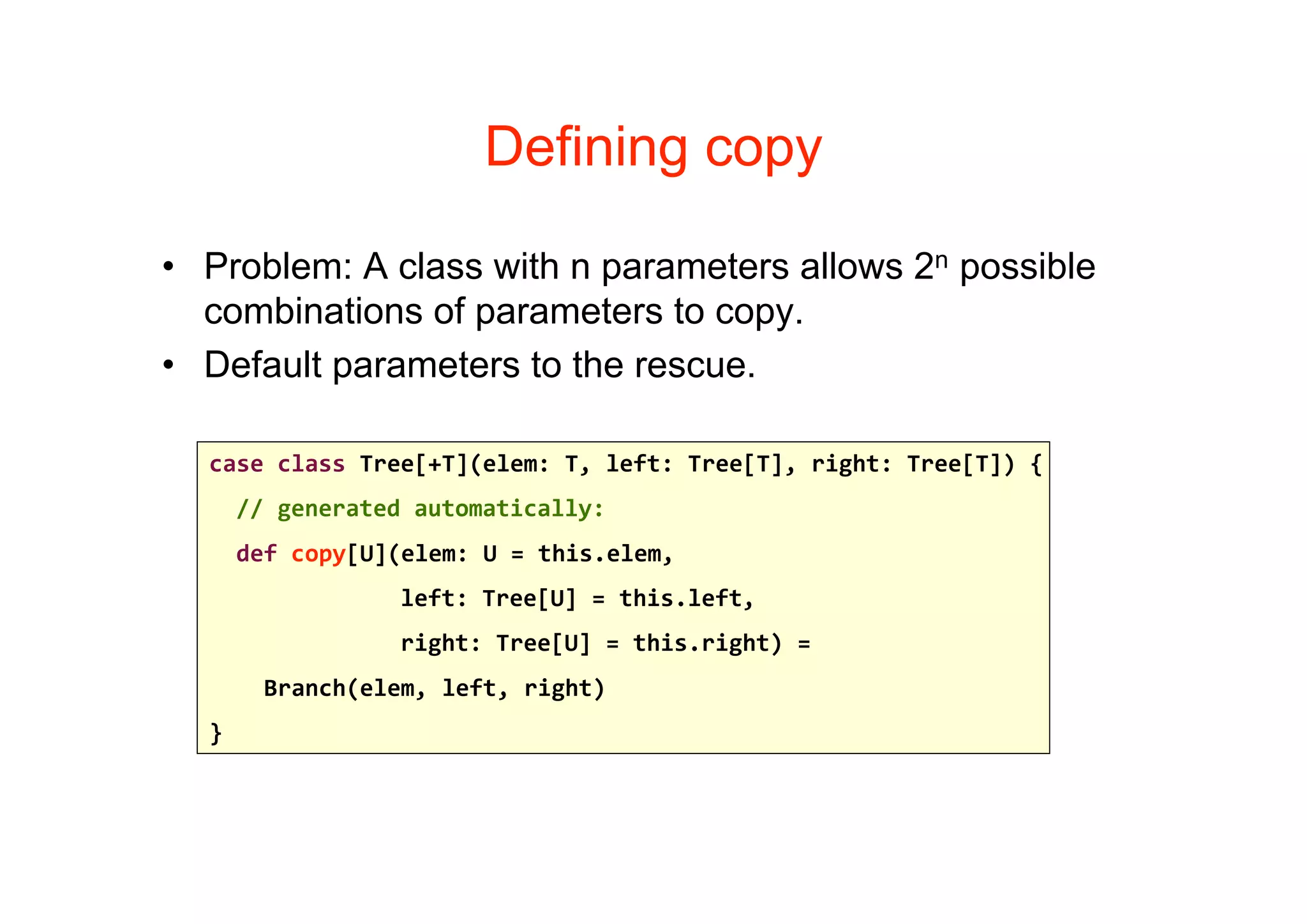 Defining copy

• Problem: A class with n parameters allows 2n possible
  combinations of parameters to copy.
• Default parameters to the rescue.

  case class Tree[+T](elem: T, left: Tree[T], right: Tree[T]) {
    // generated automatically:
    def copy[U](elem: U = this.elem, 
                left: Tree[U] = this.left,
                right: Tree[U] = this.right) = 
      Branch(elem, left, right)    
  }
 