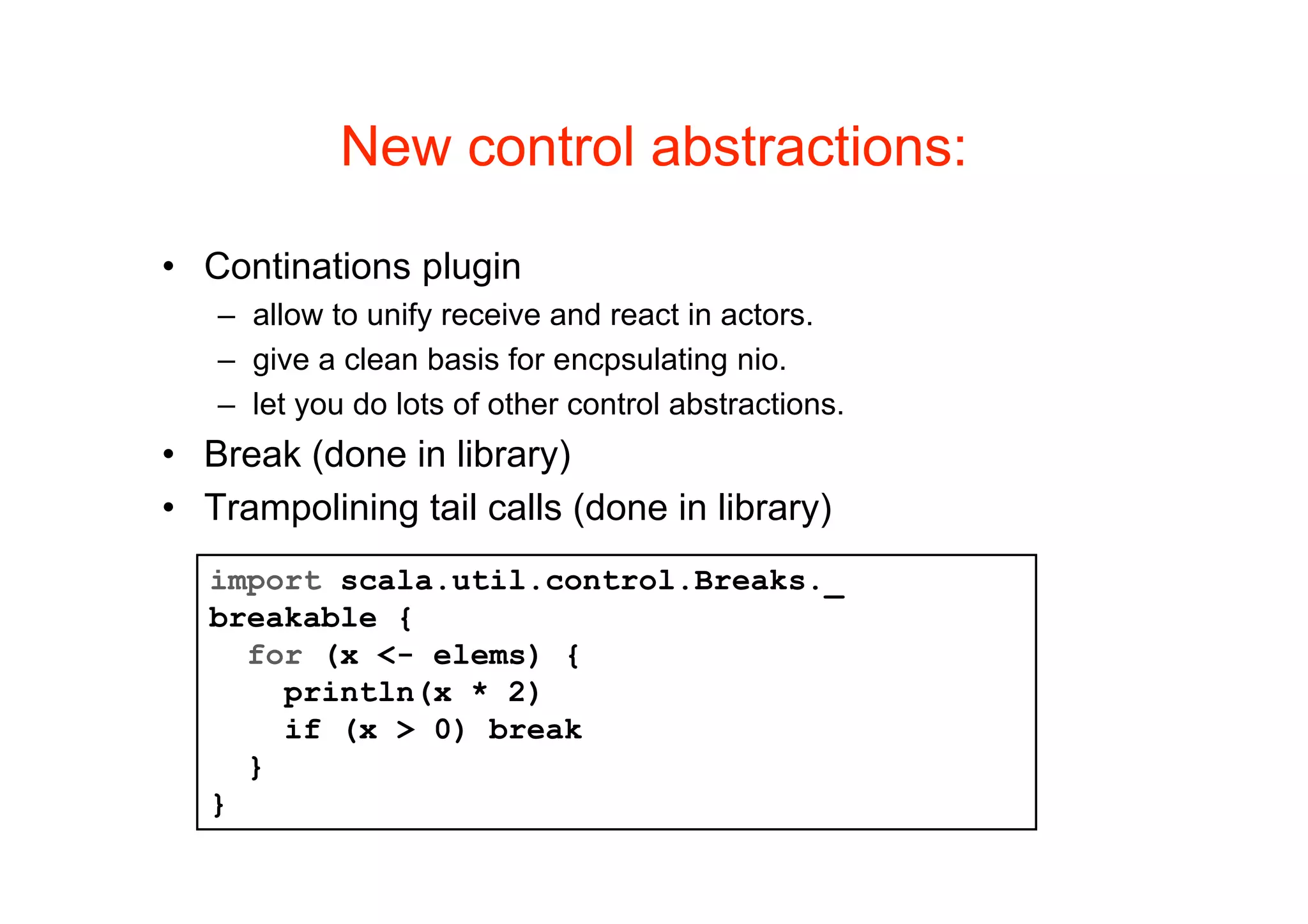 New control abstractions:

• Continations plugin
   – allow to unify receive and react in actors.
   – give a clean basis for encpsulating nio.
   – let you do lots of other control abstractions.
• Break (done in library)
• Trampolining tail calls (done in library)
   import scala.util.control.Breaks._
   breakable {
     for (x <- elems) {
       println(x * 2)
       if (x > 0) break
     }
   }
 