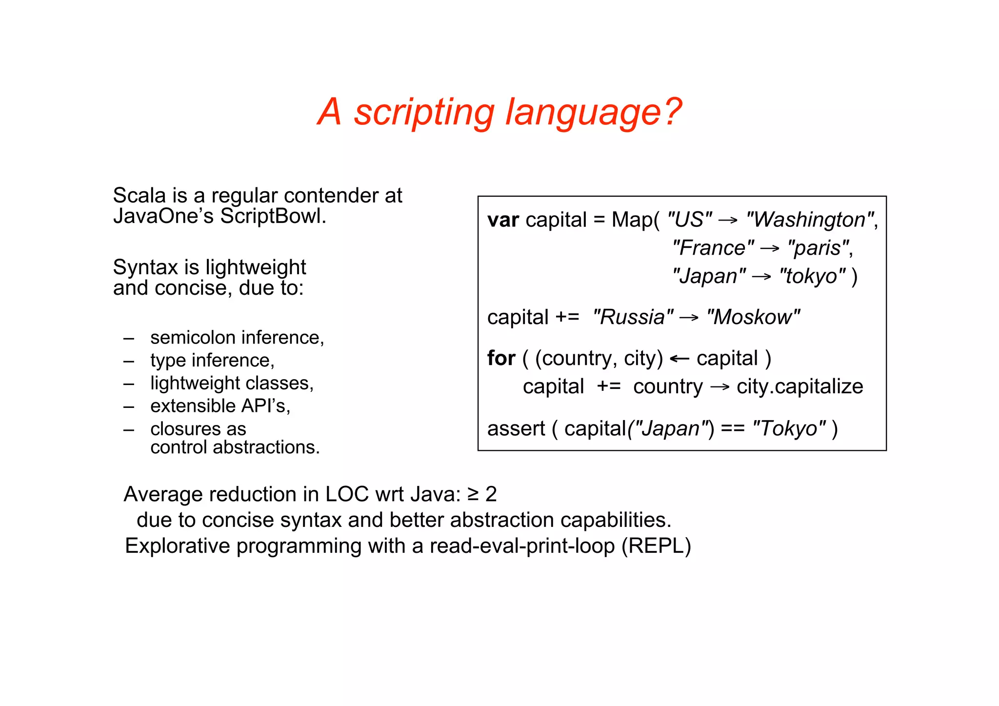 A scripting language?

Scala is a regular contender at
JavaOne’s ScriptBowl.                 var capital = Map( "US" → "Washington",
                                                          "France" → "paris",
Syntax is lightweight                                     "Japan" → "tokyo" )
and concise, due to:
                                      capital += "Russia" → "Moskow"
 –   semicolon inference,
 –   type inference,                  for ( (country, city) ← capital )
 –   lightweight classes,                 capital += country → city.capitalize
 –   extensible API’s,
 –   closures as                      assert ( capital("Japan") == "Tokyo" )
     control abstractions.

 Average reduction in LOC wrt Java: ≥ 2
  due to concise syntax and better abstraction capabilities.
 Explorative programming with a read-eval-print-loop (REPL)
 