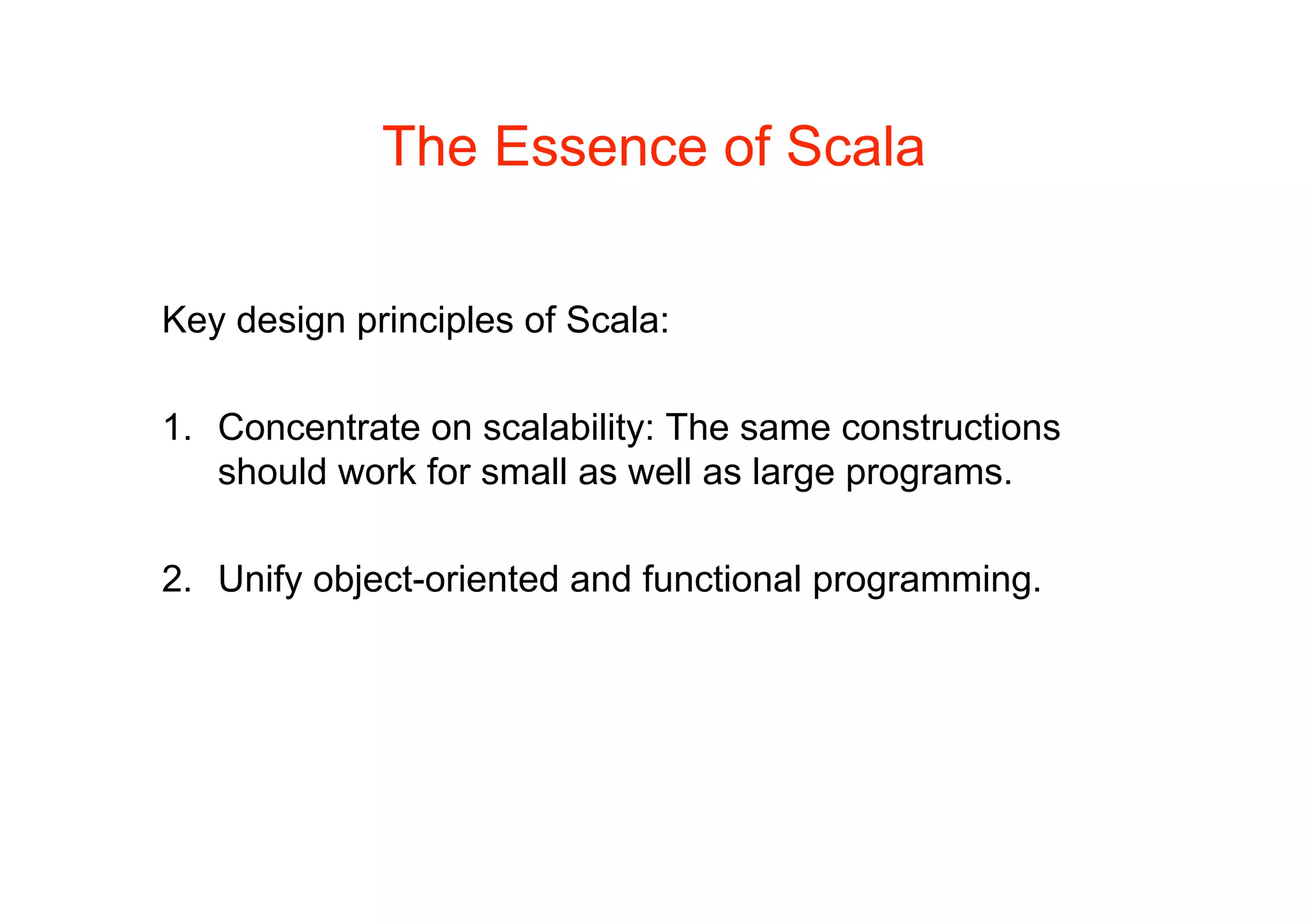 The Essence of Scala

Key design principles of Scala:

1. Concentrate on scalability: The same constructions
   should work for small as well as large programs.

2. Unify object-oriented and functional programming.
 