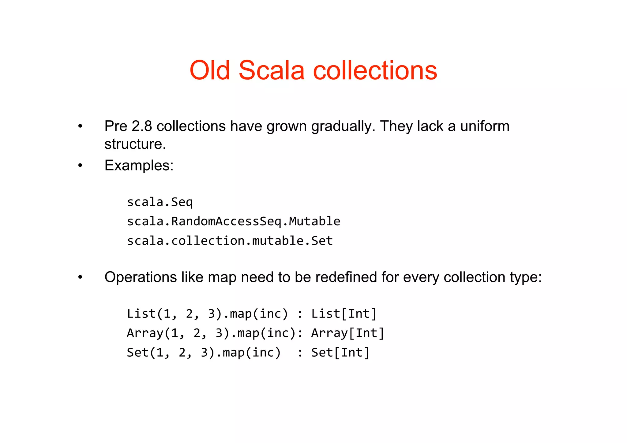 Old Scala collections
•   Pre 2.8 collections have grown gradually. They lack a uniform
    structure.
•   Examples:

       scala.Seq
       scala.RandomAccessSeq.Mutable
       scala.collection.mutable.Set

•   Operations like map need to be redefined for every collection type:

       List(1, 2, 3).map(inc) : List[Int]
       Array(1, 2, 3).map(inc): Array[Int]
       Set(1, 2, 3).map(inc)  : Set[Int]
 