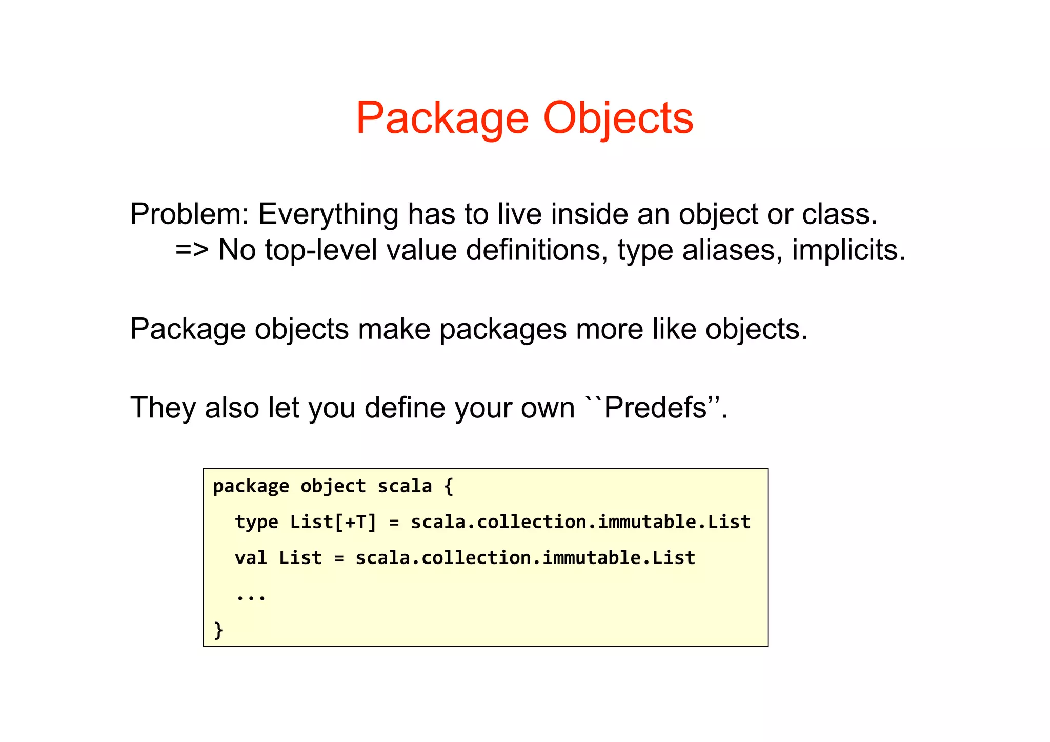 Package Objects

Problem: Everything has to live inside an object or class.
   => No top-level value definitions, type aliases, implicits.

Package objects make packages more like objects.

They also let you define your own ``Predefs’’.

      package object scala {
        type List[+T] = scala.collection.immutable.List 
        val List = scala.collection.immutable.List
        ...
      } 
 