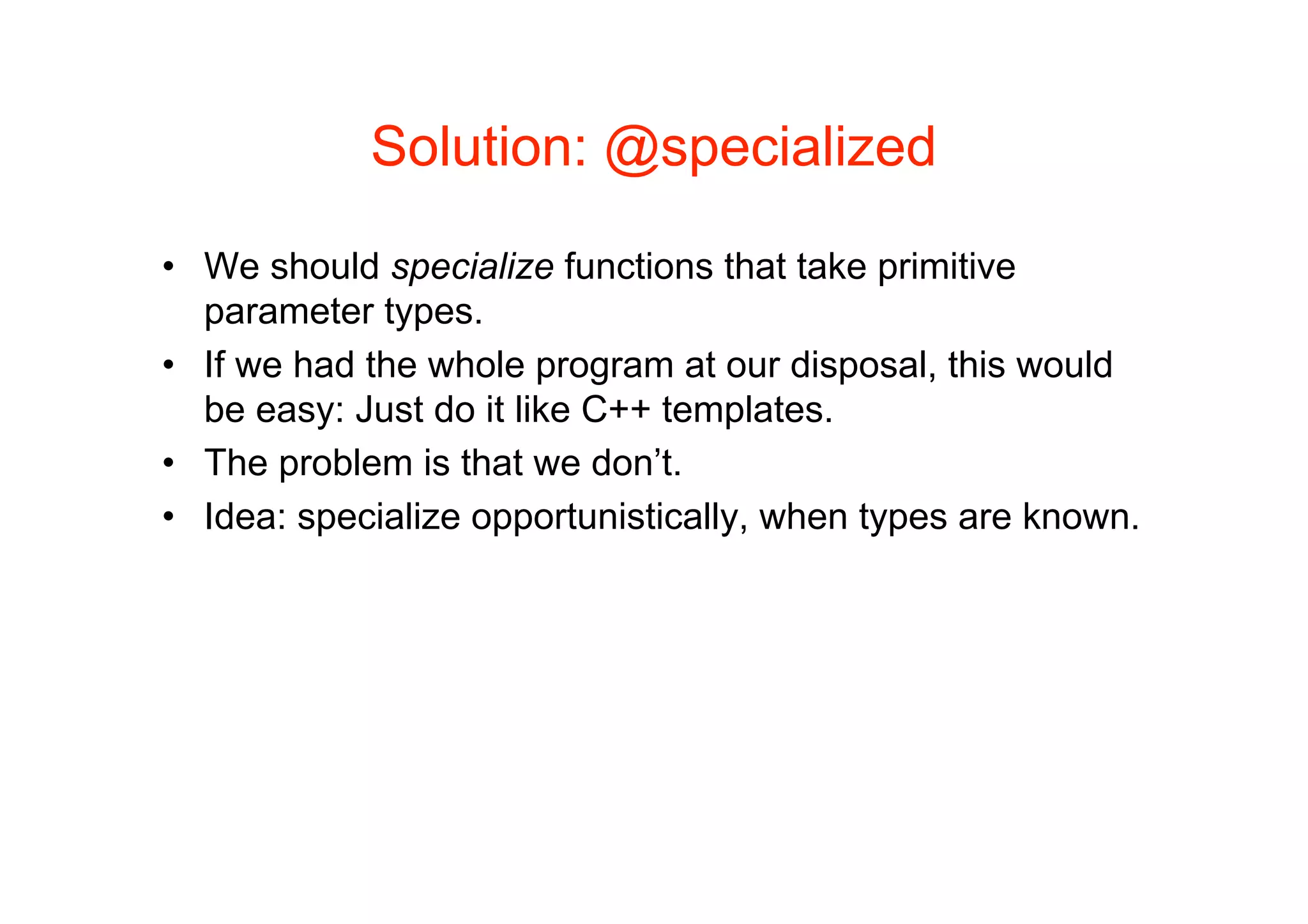 Solution: @specialized

• We should specialize functions that take primitive
  parameter types.
• If we had the whole program at our disposal, this would
  be easy: Just do it like C++ templates.
• The problem is that we don’t.
• Idea: specialize opportunistically, when types are known.
 