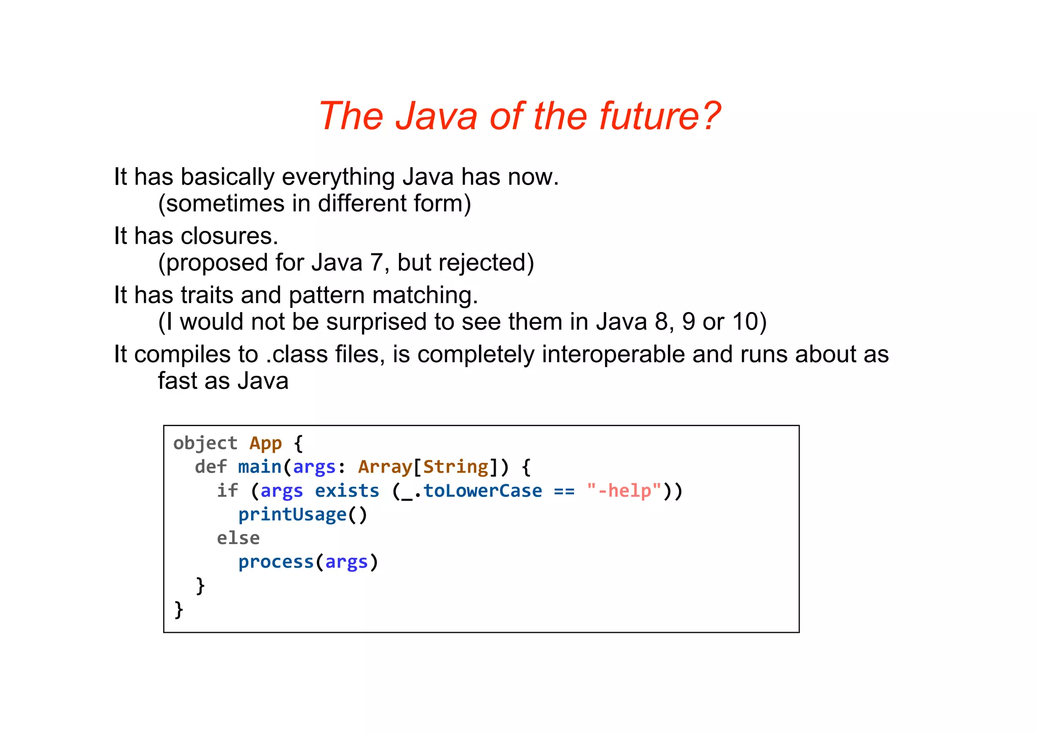 The Java of the future?
It has basically everything Java has now.
     (sometimes in different form)
It has closures.
     (proposed for Java 7, but rejected)
It has traits and pattern matching.
     (I would not be surprised to see them in Java 8, 9 or 10)
It compiles to .class files, is completely interoperable and runs about as
     fast as Java

     object App {   
       def main(args: Array[String]) { 
         if (args exists (_.toLowerCase == "‐help")) 
           printUsage()
         else 
           process(args)
       }
     }
 