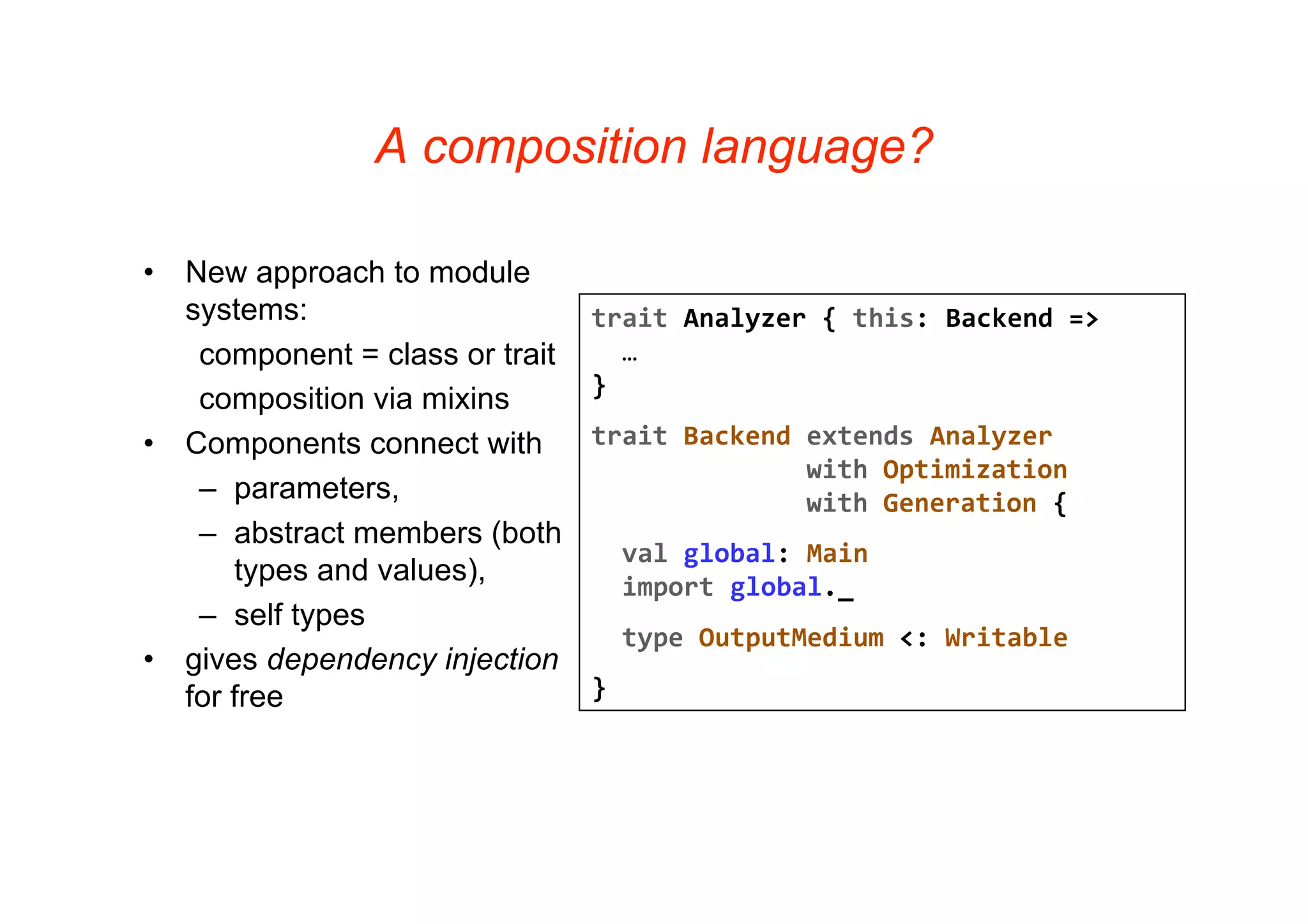 A composition language?

•   New approach to module
    systems:                      trait Analyzer { this: Backend =>
     component = class or trait     …
                                  }
     composition via mixins
•   Components connect with       trait Backend extends Analyzer
                                                with Optimization
     – parameters,                              with Generation {
     – abstract members (both
                                    val global: Main
        types and values),          import global._
     – self types
                                    type OutputMedium <: Writable
•   gives dependency injection
    for free                      }
 