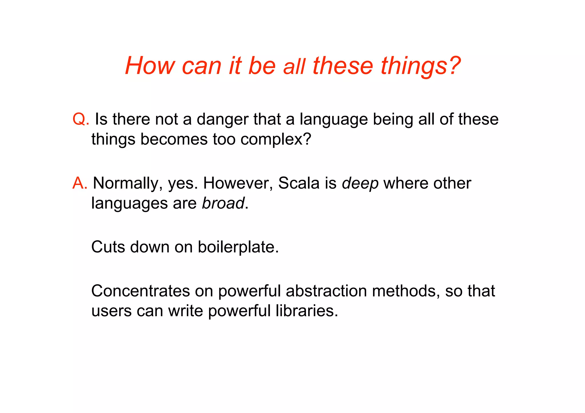 How can it be all these things?

Q. Is there not a danger that a language being all of these
  things becomes too complex?

A. Normally, yes. However, Scala is deep where other
   languages are broad.

  Cuts down on boilerplate.

  Concentrates on powerful abstraction methods, so that
  users can write powerful libraries.
 