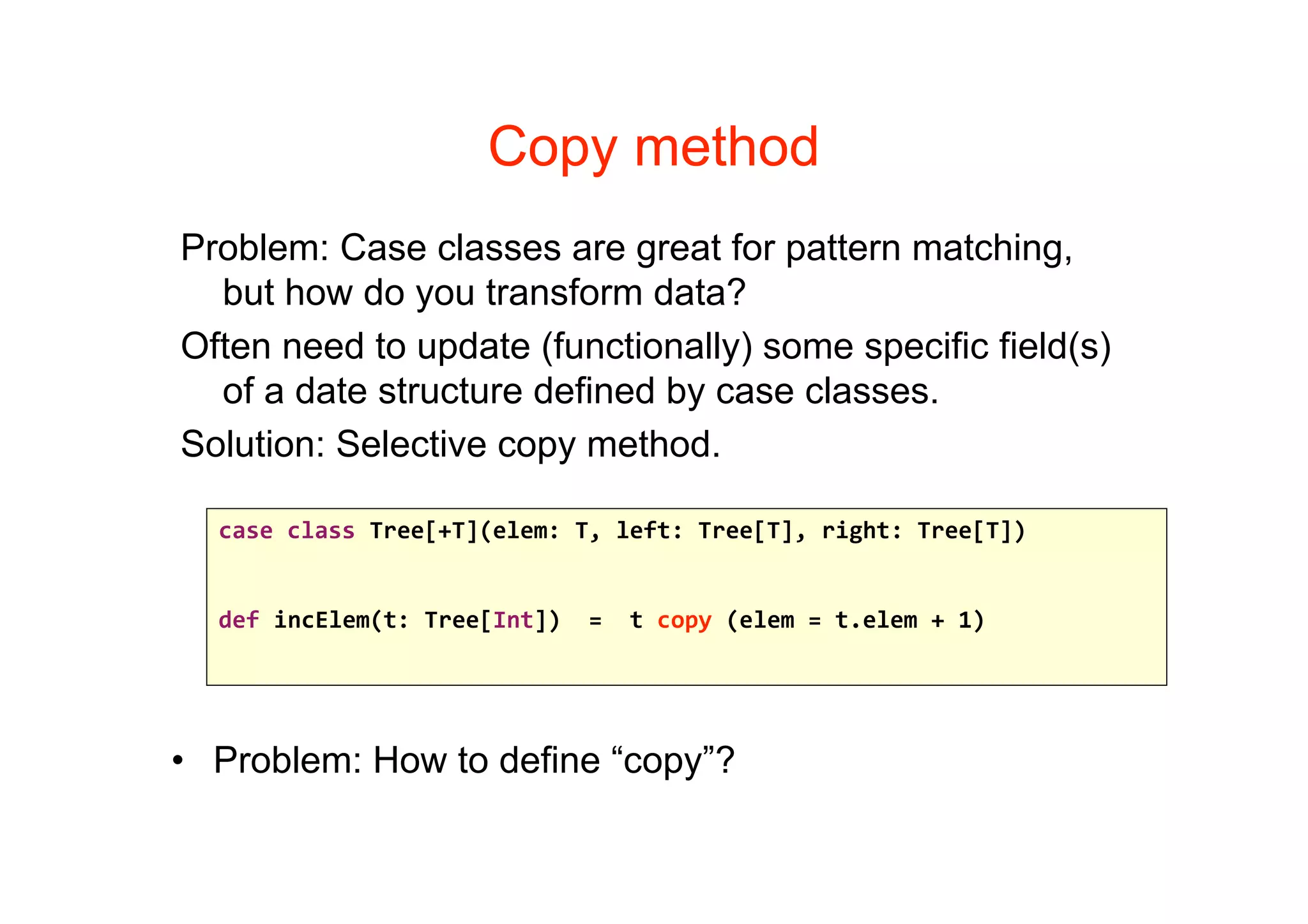 Copy method
Problem: Case classes are great for pattern matching,
  but how do you transform data?
Often need to update (functionally) some specific field(s)
  of a date structure defined by case classes.
Solution: Selective copy method.

  case class Tree[+T](elem: T, left: Tree[T], right: Tree[T])


  def incElem(t: Tree[Int])  =  t copy (elem = t.elem + 1)




• Problem: How to define “copy”?
 