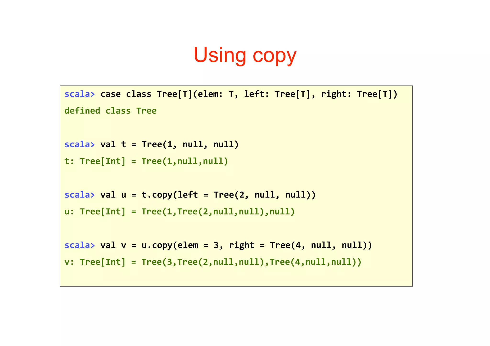 Using copy
scala> case class Tree[T](elem: T, left: Tree[T], right: Tree[T])
defined class Tree


scala> val t = Tree(1, null, null)
t: Tree[Int] = Tree(1,null,null)


scala> val u = t.copy(left = Tree(2, null, null))
u: Tree[Int] = Tree(1,Tree(2,null,null),null)


scala> val v = u.copy(elem = 3, right = Tree(4, null, null))
v: Tree[Int] = Tree(3,Tree(2,null,null),Tree(4,null,null))
 