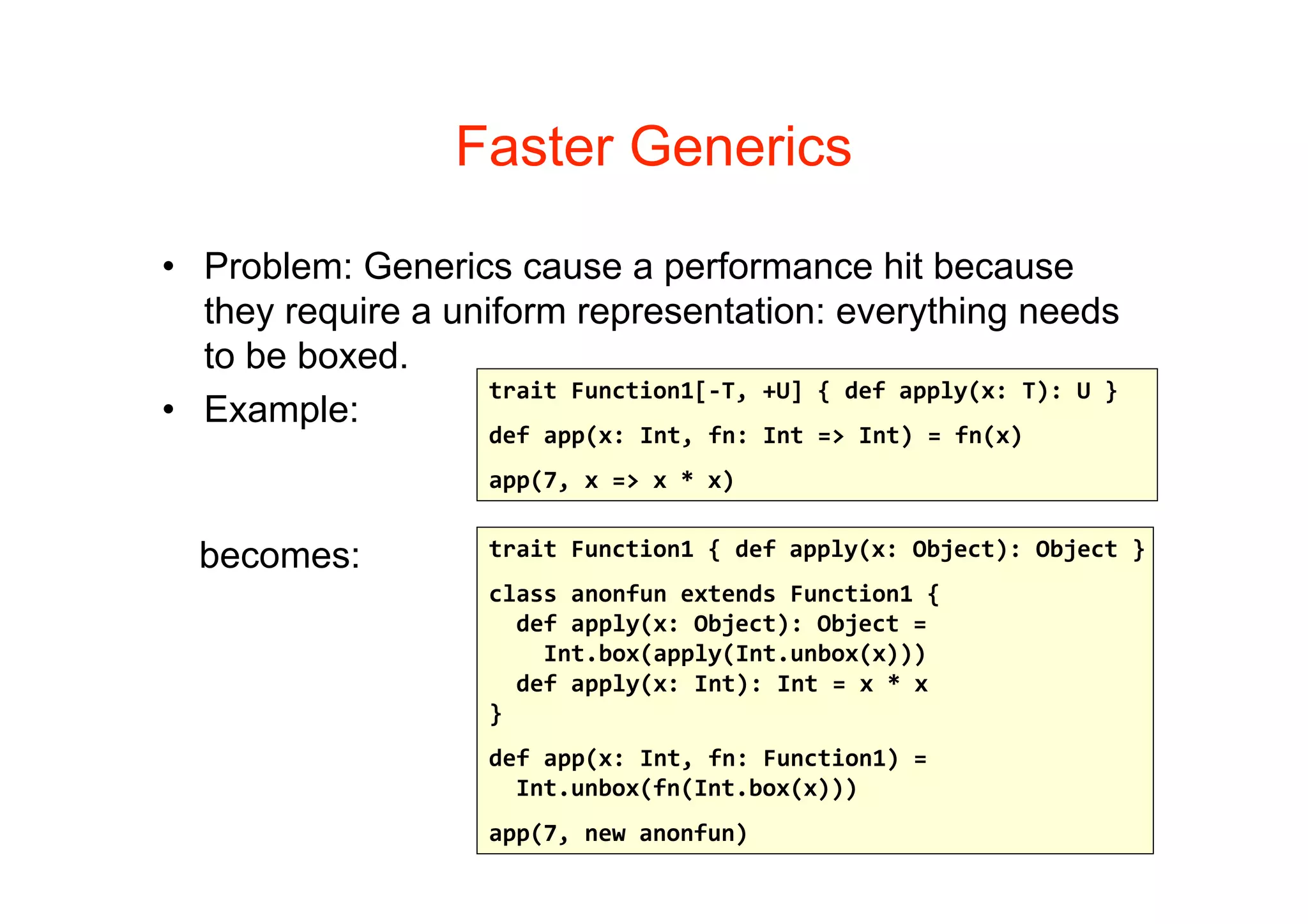 Faster Generics

• Problem: Generics cause a performance hit because
  they require a uniform representation: everything needs
  to be boxed.
                    trait Function1[‐T, +U] { def apply(x: T): U }
• Example:
                      def app(x: Int, fn: Int => Int) = fn(x)
                      app(7, x => x * x)


  becomes:            trait Function1 { def apply(x: Object): Object }
                      class anonfun extends Function1 {
                        def apply(x: Object): Object =
                          Int.box(apply(Int.unbox(x)))
                        def apply(x: Int): Int = x * x
                      }
                      def app(x: Int, fn: Function1) = 
                        Int.unbox(fn(Int.box(x)))
                      app(7, new anonfun)
 