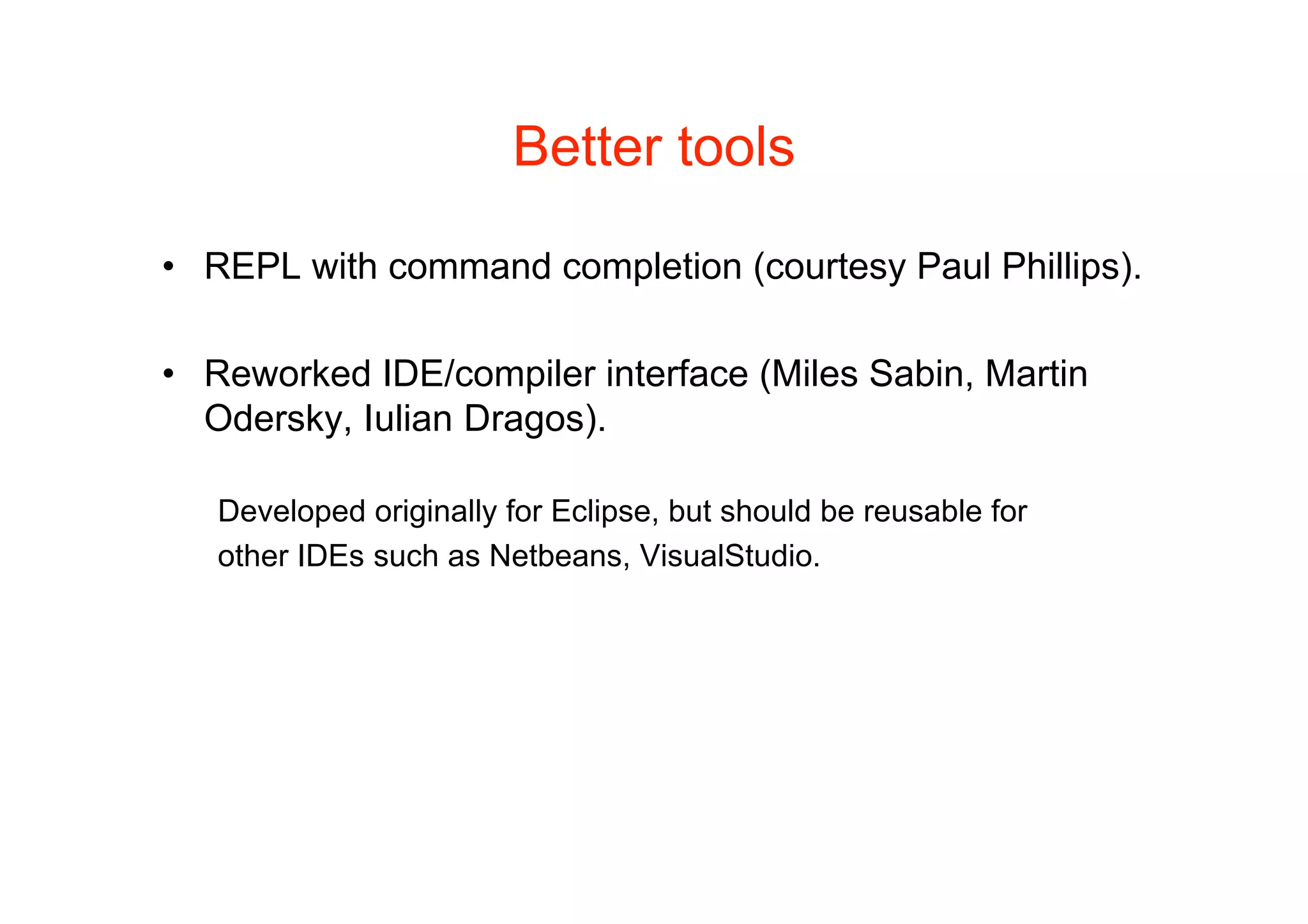 Better tools

• REPL with command completion (courtesy Paul Phillips).

• Reworked IDE/compiler interface (Miles Sabin, Martin
  Odersky, Iulian Dragos).

   Developed originally for Eclipse, but should be reusable for
   other IDEs such as Netbeans, VisualStudio.
 