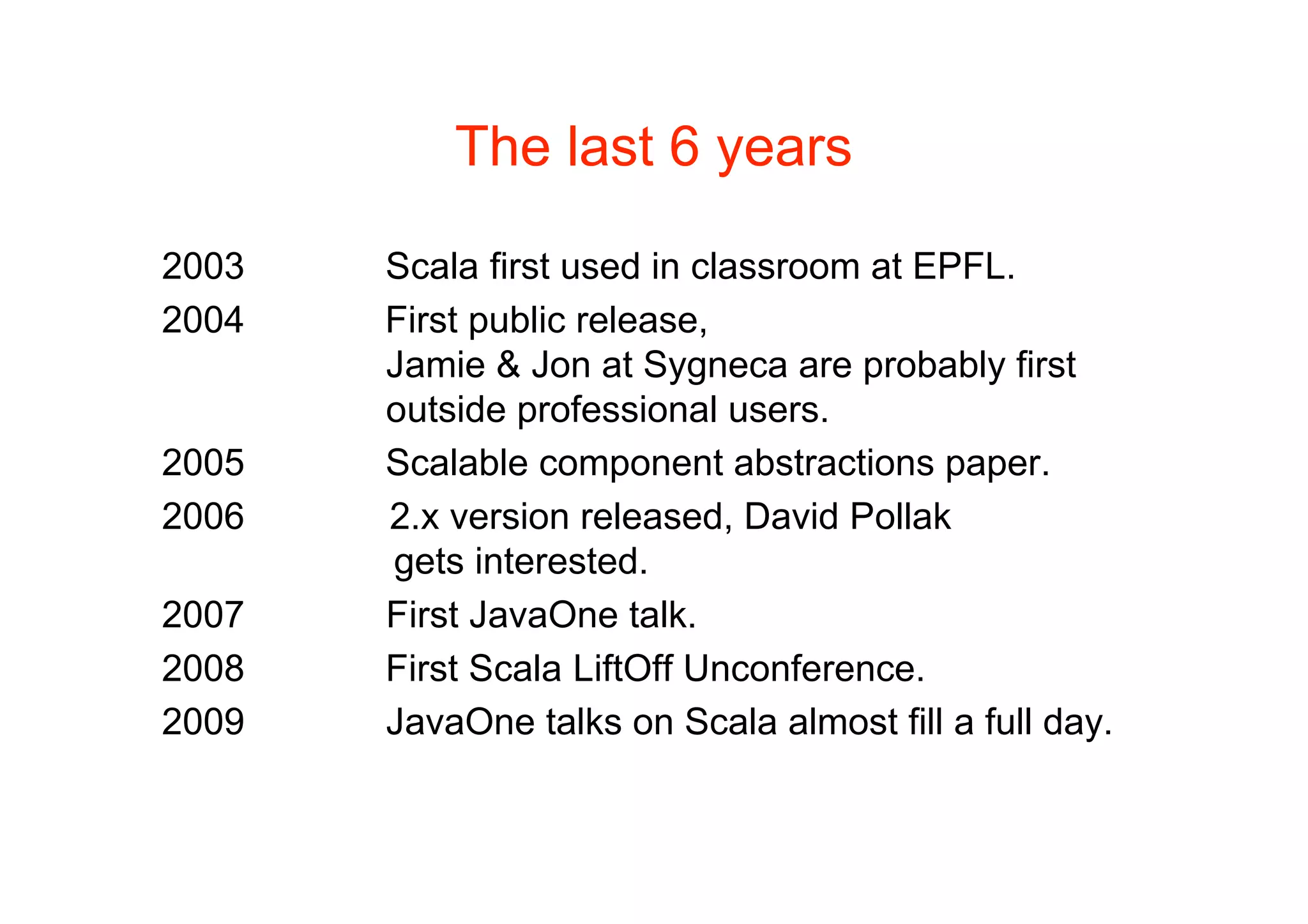 The last 6 years

2003   Scala first used in classroom at EPFL.
2004   First public release,
       Jamie & Jon at Sygneca are probably first
       outside professional users.
2005   Scalable component abstractions paper.
2006   2.x version released, David Pollak
       gets interested.
2007   First JavaOne talk.
2008   First Scala LiftOff Unconference.
2009   JavaOne talks on Scala almost fill a full day.
 