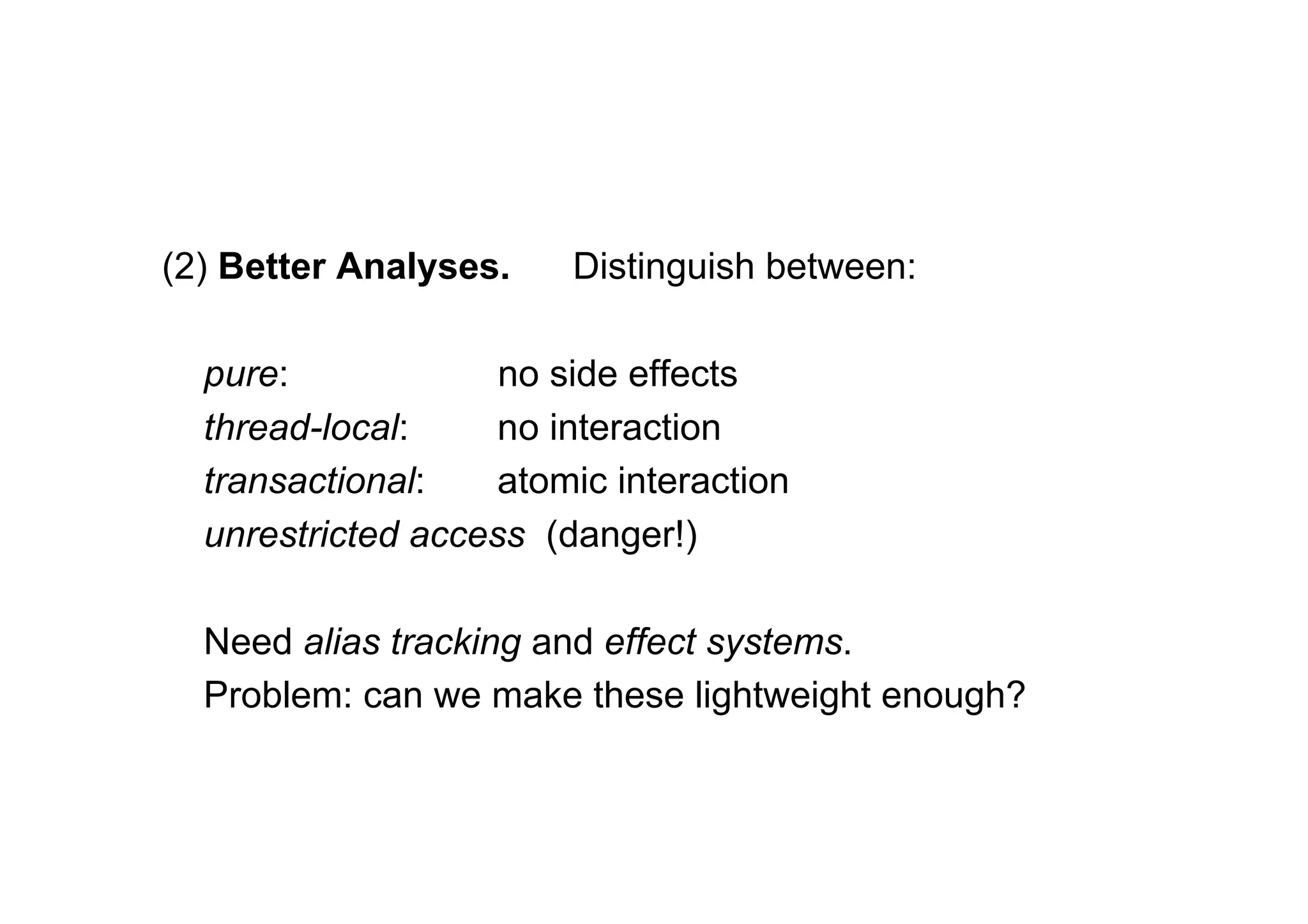 (2) Better Analyses.    Distinguish between:

  pure:             no side effects
  thread-local:     no interaction
  transactional:    atomic interaction
  unrestricted access (danger!)

  Need alias tracking and effect systems.
  Problem: can we make these lightweight enough?
 