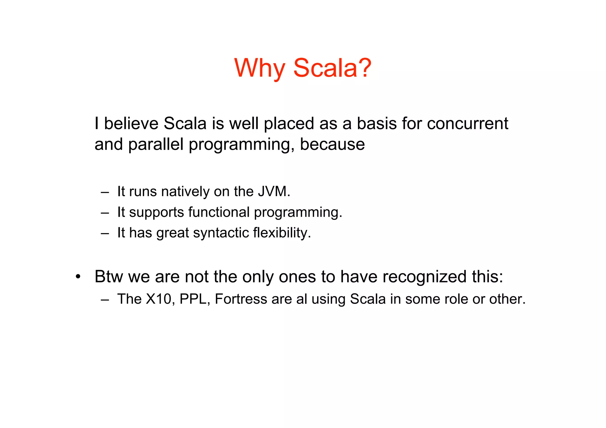 Why Scala?

  I believe Scala is well placed as a basis for concurrent
  and parallel programming, because

   – It runs natively on the JVM.
   – It supports functional programming.
   – It has great syntactic flexibility.


• Btw we are not the only ones to have recognized this:
   – The X10, PPL, Fortress are al using Scala in some role or other.
 