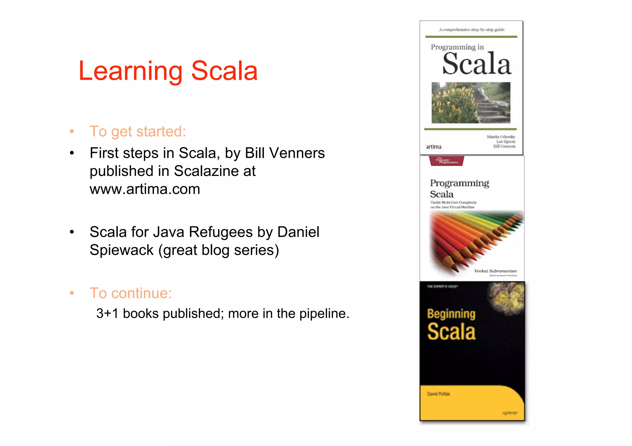 Learning Scala

•   To get started:
•   First steps in Scala, by Bill Venners
    published in Scalazine at
    www.artima.com

•   Scala for Java Refugees by Daniel
    Spiewack (great blog series)

•   To continue:
     3+1 books published; more in the pipeline.
 