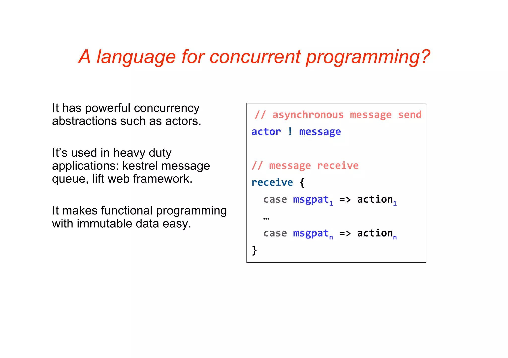 A language for concurrent programming?

It has powerful concurrency
                                  // asynchronous message send
abstractions such as actors.
                                  actor ! message

It’s used in heavy duty
applications: kestrel message     // message receive
queue, lift web framework.        receive {
                                    case msgpat1 => action1
It makes functional programming     …    
with immutable data easy.
                                    case msgpatn => actionn
                                  }
 
