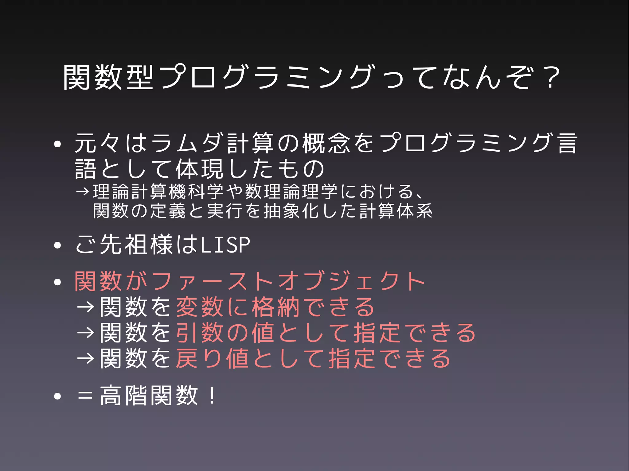 関数型プログラミングってなんぞ？
●   元々はラムダ計算の概念をプログラミング言
    語として体現したもの
    →理論計算機科学や数理論理学における、
     関数の定義と実行を抽象化した計算体系
●   ご先祖様はLISP
●   関数がファーストオブジェクト
    →関数を変数に格納できる
    →関数を引数の値として指定できる
    →関数を戻り値として指定できる
●   ＝高階関数！
 