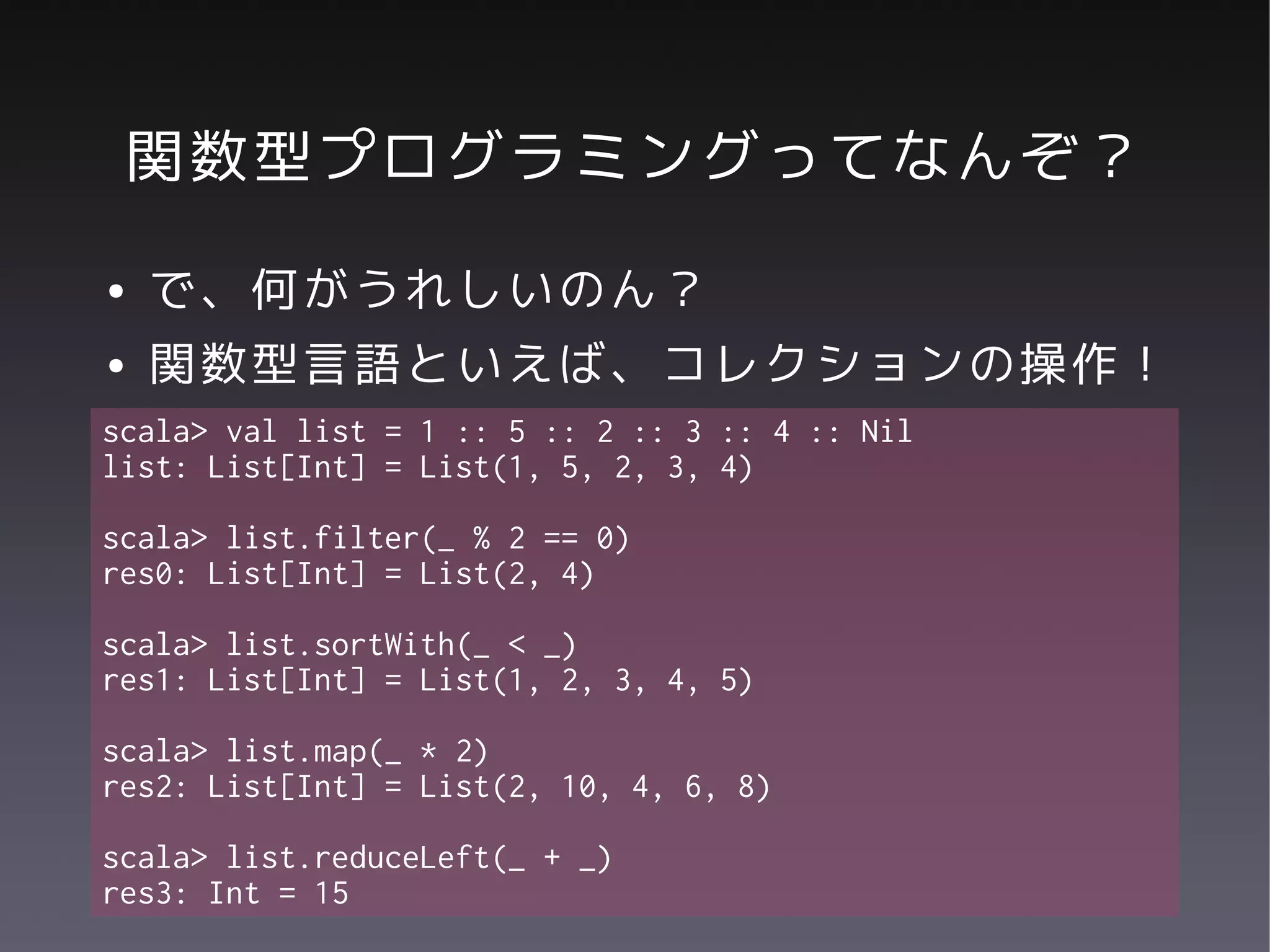 関数型プログラミングってなんぞ？
●   で、何がうれしいのん？
●   関数型言語といえば、コレクションの操作！
scala> val list = 1 :: 5 :: 2 :: 3 :: 4 :: Nil
list: List[Int] = List(1, 5, 2, 3, 4)

scala> list.filter(_ % 2 == 0)
res0: List[Int] = List(2, 4)

scala> list.sortWith(_ < _)
res1: List[Int] = List(1, 2, 3, 4, 5)

scala> list.map(_ * 2)
res2: List[Int] = List(2, 10, 4, 6, 8)

scala> list.reduceLeft(_ + _)
res3: Int = 15
 