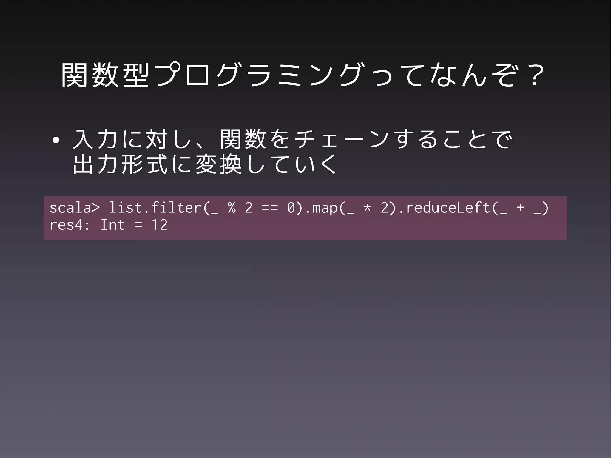 関数型プログラミングってなんぞ？
●   入力に対し、関数をチェーンすることで
    出力形式に変換していく
scala> list.filter(_ % 2 == 0).map(_ * 2).reduceLeft(_ + _)
res4: Int = 12
 